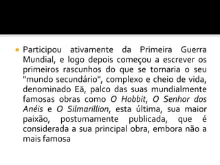  Participou ativamente da Primeira Guerra
Mundial, e logo depois começou a escrever os
primeiros rascunhos do que se tornaria o seu
"mundo secundário", complexo e cheio de vida,
denominado Eä, palco das suas mundialmente
famosas obras como O Hobbit, O Senhor dos
Anéis e O Silmarillion, esta última, sua maior
paixão, postumamente publicada, que é
considerada a sua principal obra, embora não a
mais famosa
 