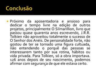  Próximo da aposentadoria e ansioso para
dedicar o tempo livre na edição de outros
projetos, principalmente O Silmarillion, livro que
passou quase quarenta anos escrevendo, J.R.R.
Tolkien não aproveitou totalmente o sucesso de
O Senhor dos Anéis. De personalidade forte, não
gostou de ter se tornado uma figura cultuada,
não entendendo o porquê das pessoas se
interessarem tanto por sua rotina, hábitos ou
vida privada. Para Tolkien, só a obra importava.
126 anos depois de seu nascimento, podemos
afirmar com segurança de que ele estava certo.
 