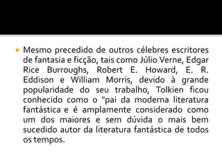  Mesmo precedido de outros célebres escritores
de fantasia e ficção, tais como Júlio Verne, Edgar
Rice Burroughs, Robert E. Howard, E. R.
Eddison e William Morris, devido à grande
popularidade do seu trabalho, Tolkien ficou
conhecido como o "pai da moderna literatura
fantástica e é amplamente considerado como
um dos maiores e sem dúvida o mais bem
sucedido autor da literatura fantástica de todos
os tempos.
 