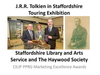J.R.R. Tolkien in Staffordshire
Touring Exhibition
Staffordshire Library and Arts
Service and The Haywood Society
CILIP PPRG Marketing Excellence Awards
 