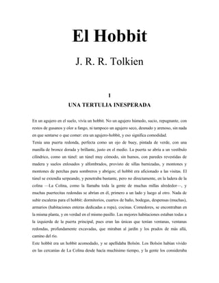 El Hobbit
J. R. R. Tolkien
1
UNA TERTULIA INESPERADA
En un agujero en el suelo, vivía un hobbit. No un agujero húmedo, sucio, repugnante, con
restos de gusanos y olor a fango, ni tampoco un agujero seco, desnudo y arenoso, sin nada
en que sentarse o que comer: era un agujero-hobbit, y eso significa comodidad.
Tenía una puerta redonda, perfecta como un ojo de buey, pintada de verde, con una
manilla de bronce dorada y brillante, justo en el medio. La puerta se abría a un vestíbulo
cilíndrico, como un túnel: un túnel muy cómodo, sin humos, con paredes revestidas de
madera y suelos enlosados y alfombrados, provisto de sillas barnizadas, y montones y
montones de perchas para sombreros y abrigos; el hobbit era aficionado a las visitas. El
túnel se extendía serpeando, y penetraba bastante, pero no directamente, en la ladera de la
colina —La Colina, como la llamaba toda la gente de muchas millas alrededor—, y
muchas puertecitas redondas se abrían en él, primero a un lado y luego al otro. Nada de
subir escaleras para el hobbit: dormitorios, cuartos de baño, bodegas, despensas (muchas),
armarios (habitaciones enteras dedicadas a ropa), cocinas. Comedores, se encontraban en
la misma planta, y en verdad en el mismo pasillo. Las mejores habitaciones estaban todas a
la izquierda de la puerta principal, pues eran las únicas que tenían ventanas, ventanas
redondas, profundamente excavadas, que miraban al jardín y los prados de más allá,
camino del río.
Este hobbit era un hobbit acomodado, y se apellidaba Bolsón. Los Bolsón habían vivido
en las cercanías de La Colina desde hacía muchísimo tiempo, y la gente los consideraba
 