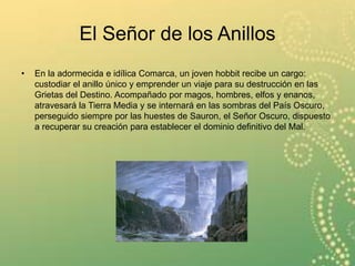 El Señor de los Anillos
• En la adormecida e idílica Comarca, un joven hobbit recibe un cargo:
custodiar el anillo único y emprender un viaje para su destrucción en las
Grietas del Destino. Acompañado por magos, hombres, elfos y enanos,
atravesará la Tierra Media y se internará en las sombras del País Oscuro,
perseguido siempre por las huestes de Sauron, el Señor Oscuro, dispuesto
a recuperar su creación para establecer el dominio definitivo del Mal.
 