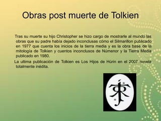 Obras post muerte de Tolkien
Tras su muerte su hijo Christopher se hizo cargo de mostrarle al mundo las
obras que su padre había dejado inconclusas cómo el Silmarillon publicado
en 1977 que cuenta los inicios de la tierra media y es la obra base de la
mitología de Tolkien y cuentos inconclusos de Númenor y la Tierra Media
publicado en 1980.
La ultima publicación de Tolkien es Los Hijos de Húrin en el 2007 novela
totalmente inédita.
 