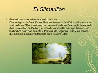 El Silmarillon
• Relata los acontecimientos ocurridos en los
Días Antiguos, la Creación del Mundo a través de la Música de los Ainur, la
venida de los Elfos y los Hombres, la creación de los Enanos de la mano de
Aulë, la rebelión de Melkor y el robo de los tres Silmarils que Fëanor creó,
los hechos ocurridos durante la Primera y la Segunda Edad y las causas
que llevaron a la Guerra del Anillo en la Tercera Edad.
 
