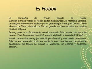 El Hobbit
La compañía de Thorin Escudo de Roble,
Gandalf el mago y Bilbo el Hobbit parten hacia Erebor, la Montaña Solitaria,
un antiguo reino enano asolado por el gran dragón Smaug el Dorado. Pero
el mapa de Thror, el abuelo de Thorin, guarda muchos secretos y el camino
muchos peligros.
Smaug parecía profundamente dormido cuando Bilbo espío una vez más
dentro. ¡Pero fingía estar dormido! ¡estaba vigilando la entrada del túnel!...
sacado de su cómodo agujero-Hobbit por Gandalf y una banda de enanos,
Bilbo se encuentra de pronto en medio de una conspiración que pretende
apoderarse del tesoro de Smaug el Magnifico, un enorme y poderoso
dragón…
 