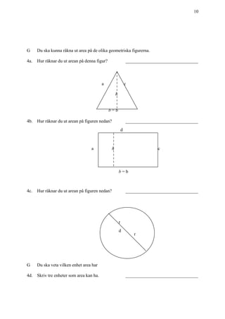 +
10
G Du ska kunna räkna ut area på de olika geometriska figurerna.
4a. Hur räknar du ut arean på denna figur? ________________________________
4b. Hur räknar du ut arean på figuren nedan? ________________________________
4c. Hur räknar du ut arean på figuren nedan? ________________________________
G Du ska veta vilken enhet area har
4d. Skriv tre enheter som area kan ha. ________________________________
b = b
a c
h
a
d
c
b = b
h
r
r
d
 