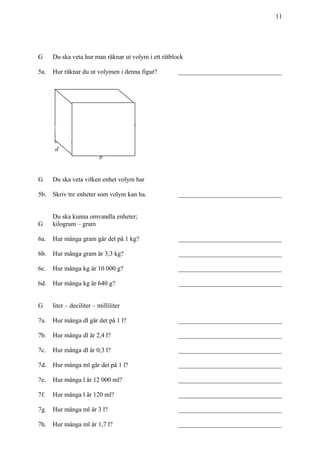 11
G Du ska veta hur man räknar ut volym i ett rätblock
5a. Hur räknar du ut volymen i denna figur? ________________________________
b
G Du ska veta vilken enhet volym har
5b. Skriv tre enheter som volym kan ha. ________________________________
Du ska kunna omvandla enheter;
G kilogram – gram
6a. Hur många gram går det på 1 kg? ________________________________
6b. Hur många gram är 3,3 kg? ________________________________
6c. Hur många kg är 10 000 g? ________________________________
6d. Hur många kg är 640 g? ________________________________
G liter – deciliter – milliliter
7a. Hur många dl går det på 1 l? ________________________________
7b. Hur många dl är 2,4 l? ________________________________
7c. Hur många dl är 0,3 l? ________________________________
7d. Hur många ml går det på 1 l? ________________________________
7e. Hur många l är 12 000 ml? ________________________________
7f. Hur många l är 120 ml? ________________________________
7g. Hur många ml är 3 l? ________________________________
7h. Hur många ml är 1,7 l? ________________________________
d
h
 