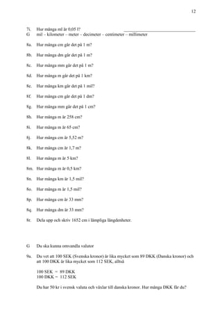 12
7i. Hur många ml är 0,05 l? ________________________________
G mil – kilometer – meter – decimeter – centimeter – millimeter
8a. Hur många cm går det på 1 m?
8b. Hur många dm går det på 1 m?
8c. Hur många mm går det på 1 m?
8d. Hur många m går det på 1 km?
8e. Hur många km går det på 1 mil?
8f. Hur många cm går det på 1 dm?
8g. Hur många mm går det på 1 cm?
8h. Hur många m är 258 cm?
8i. Hur många m är 65 cm?
8j. Hur många cm är 5,52 m?
8k. Hur många cm är 1,7 m?
8l. Hur många m är 5 km?
8m. Hur många m är 0,5 km?
8n. Hur många km är 1,5 mil?
8o. Hur många m är 1,5 mil?
8p. Hur många cm är 33 mm?
8q. Hur många dm är 33 mm?
8r. Dela upp och skriv 1652 cm i lämpliga längdenheter.
G Du ska kunna omvandla valutor
9a. Du vet att 100 SEK (Svenska kronor) är lika mycket som 89 DKK (Danska kronor) och
att 100 DKK är lika mycket som 112 SEK, alltså
100 SEK = 89 DKK
100 DKK = 112 SEK
Du har 50 kr i svensk valuta och växlar till danska kronor. Hur många DKK får du?
 