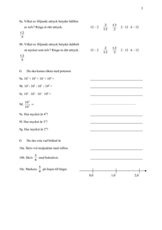 3
8a. Vilket av följande uttryck betyder hälften
av tolv? Ringa in rätt uttryck. 12 – 2
12
2
2
12
2 ⋅ 12 6 – 12
5
12
8b. Vilket av följande uttryck betyder dubbelt
så mycket som tolv? Ringa in rätt uttryck. 12 – 2
12
2
2
12
2 ⋅ 12 6 – 12
5
12
G Du ska kunna räkna med potenser
9a. 103
+ 102
+ 101
+ 100
= ________________________________
9b. 103
- 102
- 101
- 100
= ________________________________
9c. 103
⋅ 102
⋅ 101
⋅ 100
= ________________________________
9d. =2
3
10
10 ________________________________________________
9e. Hur mycket är 42
? ________________________________
9f. Hur mycket är 33
? ________________________________
9g. Hur mycket är 24
? ________________________________
G Du ska veta vad bråktal är
10a. Skriv två tredjedelar med siffror. ________________________________
10b. Skriv
6
5
med bokstäver. ________________________________
10c. Markera
4
3
på linjen till höger.
0,0 1,0 2,0
 