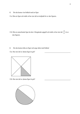 4
G Du ska kunna visa bråktal med en figur
11a. Rita en figur och märk ut hur stor del en tredjedel är av den figuren.
11b. Rita en annorlunda figur än den i föregående uppgift och märk ut hur stor del
5
4
är av
den figuren.
G Du ska kunna tolka en figur och ange delar med bråktal
12a. Hur stor del av denna figur är grå? ________________________________
12b. Hur stor del av denna figur är grå? ________________________________
 