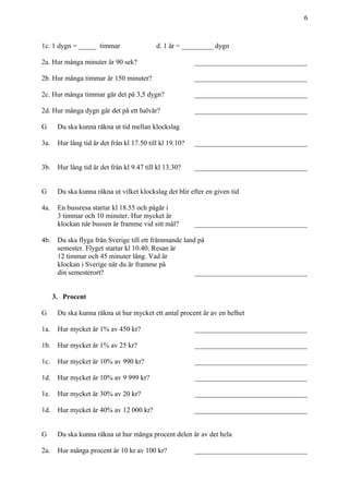 6
1c. 1 dygn = _____ timmar d. 1 år = _________ dygn
2a. Hur många minuter är 90 sek? ________________________________
2b. Hur många timmar är 150 minuter? ________________________________
2c. Hur många timmar går det på 3,5 dygn? ________________________________
2d. Hur många dygn går det på ett halvår? ________________________________
G Du ska kunna räkna ut tid mellan klockslag
3a. Hur lång tid är det från kl 17.50 till kl 19.10? ________________________________
3b. Hur lång tid är det från kl 9.47 till kl 13.30? ________________________________
G Du ska kunna räkna ut vilket klockslag det blir efter en given tid
4a. En bussresa startar kl 18.55 och pågår i
3 timmar och 10 minuter. Hur mycket är
klockan när bussen är framme vid sitt mål? ________________________________
4b. Du ska flyga från Sverige till ett främmande land på
semester. Flyget startar kl 10.40. Resan är
12 timmar och 45 minuter lång. Vad är
klockan i Sverige när du är framme på
din semesterort? ________________________________
3. Procent
G Du ska kunna räkna ut hur mycket ett antal procent är av en helhet
1a. Hur mycket är 1% av 450 kr? ________________________________
1b. Hur mycket är 1% av 25 kr? ________________________________
1c. Hur mycket är 10% av 990 kr? ________________________________
1d. Hur mycket är 10% av 9 999 kr? ________________________________
1e. Hur mycket är 30% av 20 kr? ________________________________
1d. Hur mycket är 40% av 12 000 kr? ________________________________
G Du ska kunna räkna ut hur många procent delen är av det hela
2a. Hur många procent är 10 kr av 100 kr? ________________________________
 