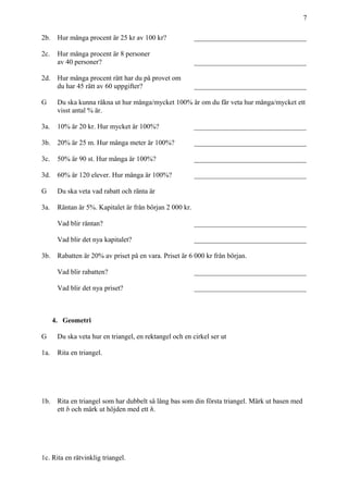 7
2b. Hur många procent är 25 kr av 100 kr? ________________________________
2c. Hur många procent är 8 personer
av 40 personer? ________________________________
2d. Hur många procent rätt har du på provet om
du har 45 rätt av 60 uppgifter? ________________________________
G Du ska kunna räkna ut hur många/mycket 100% är om du får veta hur många/mycket ett
visst antal % är.
3a. 10% är 20 kr. Hur mycket är 100%? ________________________________
3b. 20% är 25 m. Hur många meter är 100%? ________________________________
3c. 50% är 90 st. Hur många är 100%? ________________________________
3d. 60% är 120 elever. Hur många är 100%? ________________________________
G Du ska veta vad rabatt och ränta är
3a. Räntan är 5%. Kapitalet är från början 2 000 kr.
Vad blir räntan? ________________________________
Vad blir det nya kapitalet? ________________________________
3b. Rabatten är 20% av priset på en vara. Priset är 6 000 kr från början.
Vad blir rabatten? ________________________________
Vad blir det nya priset? ________________________________
4. Geometri
G Du ska veta hur en triangel, en rektangel och en cirkel ser ut
1a. Rita en triangel.
1b. Rita en triangel som har dubbelt så lång bas som din första triangel. Märk ut basen med
ett b och märk ut höjden med ett h.
1c. Rita en rätvinklig triangel.
 