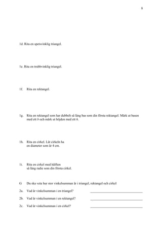 8
1d. Rita en spetsvinklig triangel.
1e. Rita en trubbvinklig triangel.
1f. Rita en rektangel.
1g. Rita en rektangel som har dubbelt så lång bas som din första rektangel. Märk ut basen
med ett b och märk ut höjden med ett h.
1h. Rita en cirkel. Låt cirkeln ha
en diameter som är 4 cm.
1i. Rita en cirkel med hälften
så lång radie som din första cirkel.
G Du ska veta hur stor vinkelsumman är i triangel, rektangel och cirkel
2a. Vad är vinkelsumman i en triangel? ________________________________
2b. Vad är vinkelsumman i en rektangel? ________________________________
2c. Vad är vinkelsumman i en cirkel? ________________________________
 