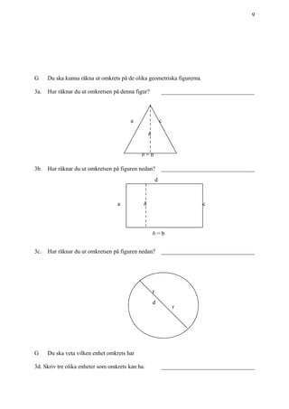 +
9
G Du ska kunna räkna ut omkrets på de olika geometriska figurerna.
3a. Hur räknar du ut omkretsen på denna figur? ________________________________
3b. Hur räknar du ut omkretsen på figuren nedan? ________________________________
3c. Hur räknar du ut omkretsen på figuren nedan? ________________________________
G Du ska veta vilken enhet omkrets har
3d. Skriv tre olika enheter som omkrets kan ha. ________________________________
a c
b = b
h
a
d
c
b = b
h
r
r
d
 