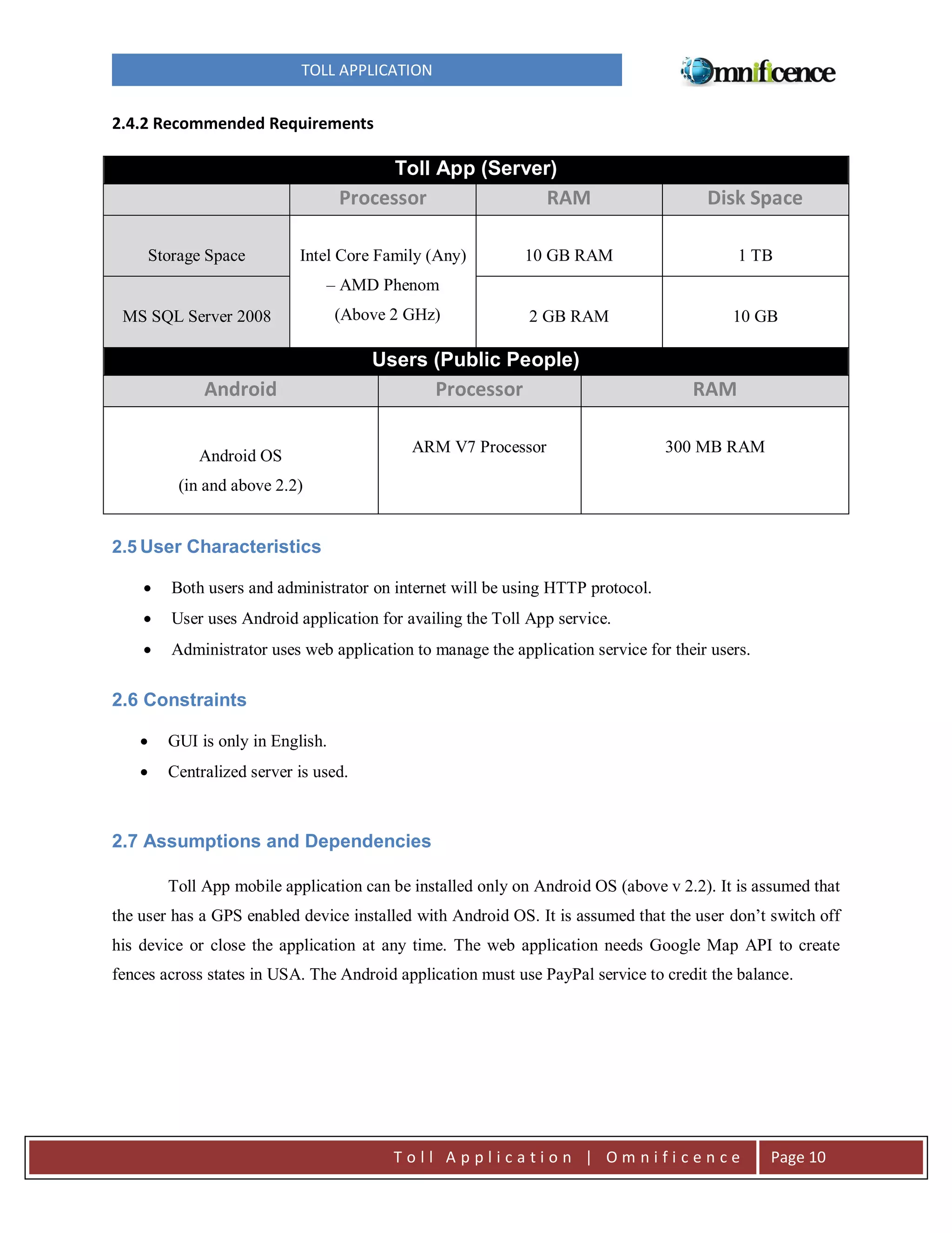 TOLL APPLICATION

2.4.2 Recommended Requirements

Toll App (Server)

Processor
Storage Space

RAM

Disk Space

Intel Core Family (Any)

10 GB RAM

1 TB

2 GB RAM

10 GB

– AMD Phenom
MS SQL Server 2008

(Above 2 GHz)

Users (Public People)

Android
Android OS

Processor

RAM

ARM V7 Processor

300 MB RAM

(in and above 2.2)

2.5 User Characteristics


Both users and administrator on internet will be using HTTP protocol.



User uses Android application for availing the Toll App service.



Administrator uses web application to manage the application service for their users.

2.6 Constraints


GUI is only in English.



Centralized server is used.

2.7 Assumptions and Dependencies
Toll App mobile application can be installed only on Android OS (above v 2.2). It is assumed that
the user has a GPS enabled device installed with Android OS. It is assumed that the user don’t switch off
his device or close the application at any time. The web application needs Google Map API to create
fences across states in USA. The Android application must use PayPal service to credit the balance.

Toll Application | Omnificence

Page 10

 