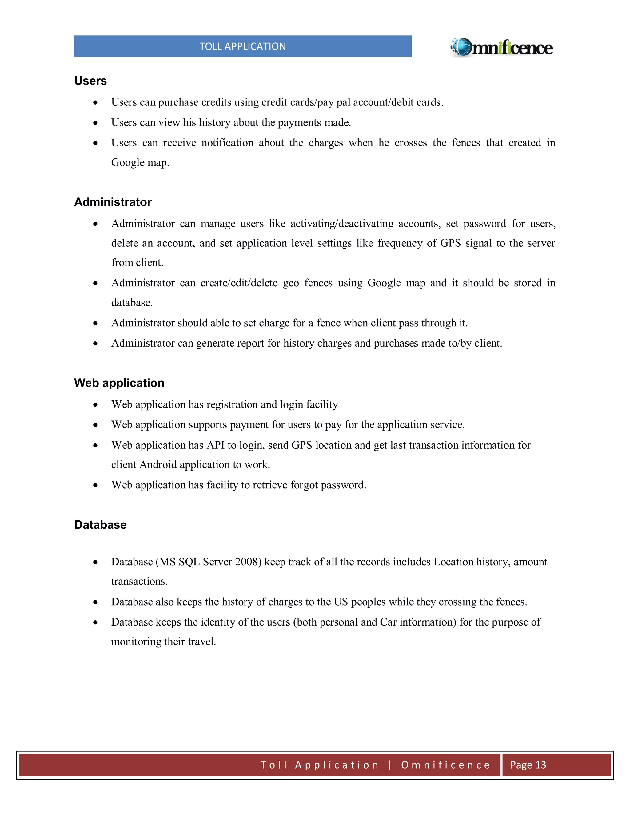 TOLL APPLICATION

Users


Users can purchase credits using credit cards/pay pal account/debit cards.



Users can view his history about the payments made.



Users can receive notification about the charges when he crosses the fences that created in
Google map.

Administrator


Administrator can manage users like activating/deactivating accounts, set password for users,
delete an account, and set application level settings like frequency of GPS signal to the server
from client.



Administrator can create/edit/delete geo fences using Google map and it should be stored in
database.



Administrator should able to set charge for a fence when client pass through it.



Administrator can generate report for history charges and purchases made to/by client.

Web application


Web application has registration and login facility



Web application supports payment for users to pay for the application service.



Web application has API to login, send GPS location and get last transaction information for
client Android application to work.



Web application has facility to retrieve forgot password.

Database


Database (MS SQL Server 2008) keep track of all the records includes Location history, amount
transactions.



Database also keeps the history of charges to the US peoples while they crossing the fences.



Database keeps the identity of the users (both personal and Car information) for the purpose of
monitoring their travel.

Toll Application | Omnificence

Page 13

 
