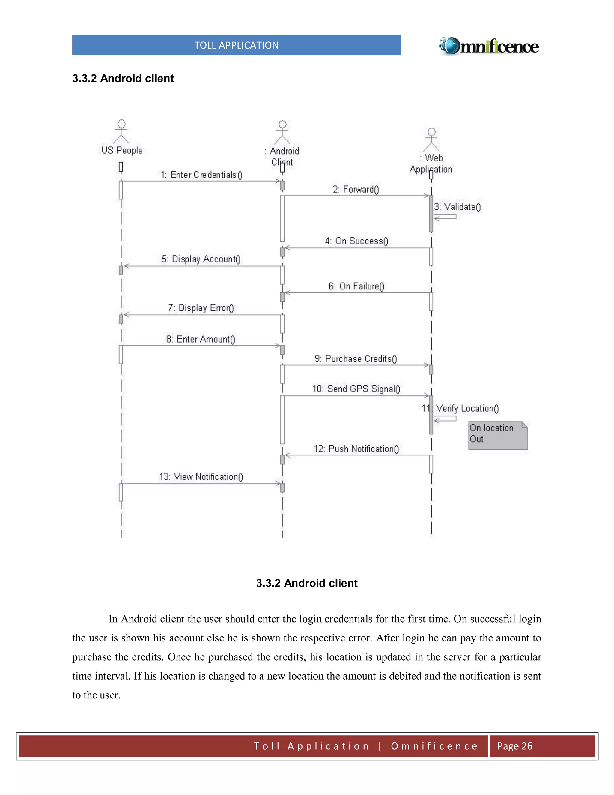 TOLL APPLICATION
3.3.2 Android client

3.3.2 Android client
In Android client the user should enter the login credentials for the first time. On successful login
the user is shown his account else he is shown the respective error. After login he can pay the amount to
purchase the credits. Once he purchased the credits, his location is updated in the server for a particular
time interval. If his location is changed to a new location the amount is debited and the notification is sent
to the user.

Toll Application | Omnificence

Page 26

 