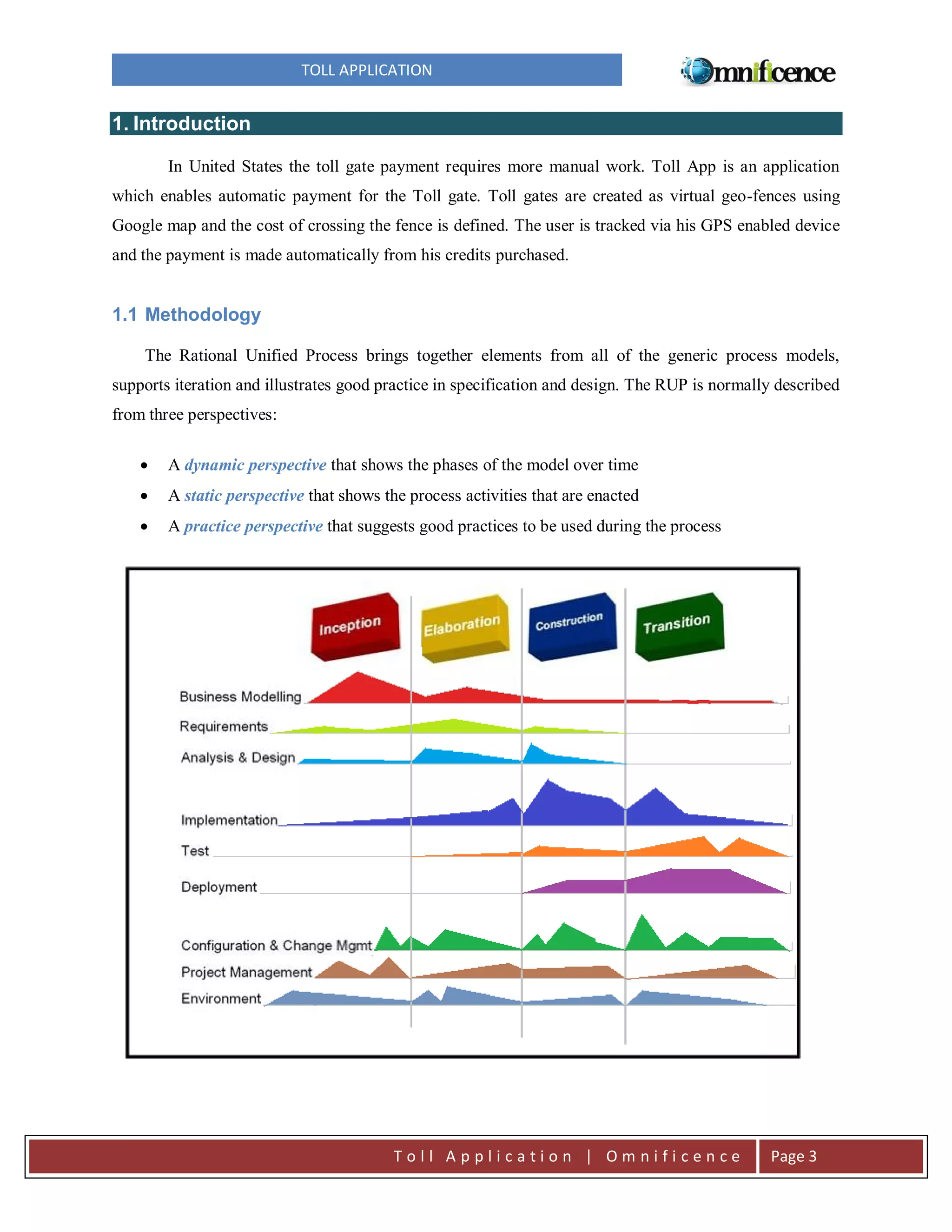 TOLL APPLICATION

1. Introduction
In United States the toll gate payment requires more manual work. Toll App is an application
which enables automatic payment for the Toll gate. Toll gates are created as virtual geo-fences using
Google map and the cost of crossing the fence is defined. The user is tracked via his GPS enabled device
and the payment is made automatically from his credits purchased.

1.1 Methodology
The Rational Unified Process brings together elements from all of the generic process models,
supports iteration and illustrates good practice in specification and design. The RUP is normally described
from three perspectives:


A dynamic perspective that shows the phases of the model over time



A static perspective that shows the process activities that are enacted



A practice perspective that suggests good practices to be used during the process

Toll Application | Omnificence

Page 3

 