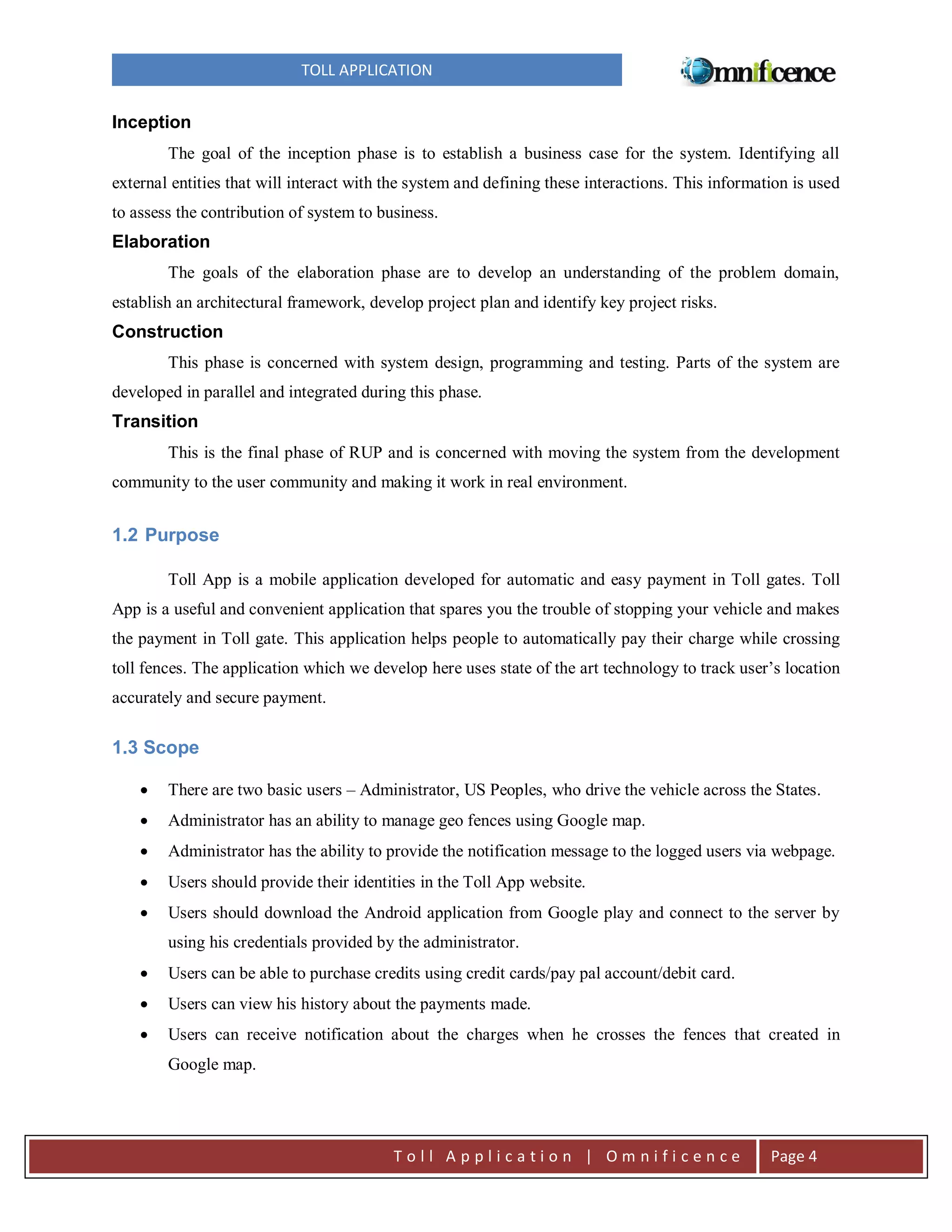 TOLL APPLICATION

Inception
The goal of the inception phase is to establish a business case for the system. Identifying all
external entities that will interact with the system and defining these interactions. This information is used
to assess the contribution of system to business.

Elaboration
The goals of the elaboration phase are to develop an understanding of the problem domain,
establish an architectural framework, develop project plan and identify key project risks.

Construction
This phase is concerned with system design, programming and testing. Parts of the system are
developed in parallel and integrated during this phase.

Transition
This is the final phase of RUP and is concerned with moving the system from the development
community to the user community and making it work in real environment.

1.2 Purpose
Toll App is a mobile application developed for automatic and easy payment in Toll gates. Toll
App is a useful and convenient application that spares you the trouble of stopping your vehicle and makes
the payment in Toll gate. This application helps people to automatically pay their charge while crossing
toll fences. The application which we develop here uses state of the art technology to track user’s location
accurately and secure payment.

1.3 Scope


There are two basic users – Administrator, US Peoples, who drive the vehicle across the States.



Administrator has an ability to manage geo fences using Google map.



Administrator has the ability to provide the notification message to the logged users via webpage.



Users should provide their identities in the Toll App website.



Users should download the Android application from Google play and connect to the server by
using his credentials provided by the administrator.



Users can be able to purchase credits using credit cards/pay pal account/debit card.



Users can view his history about the payments made.



Users can receive notification about the charges when he crosses the fences that created in
Google map.

Toll Application | Omnificence

Page 4

 