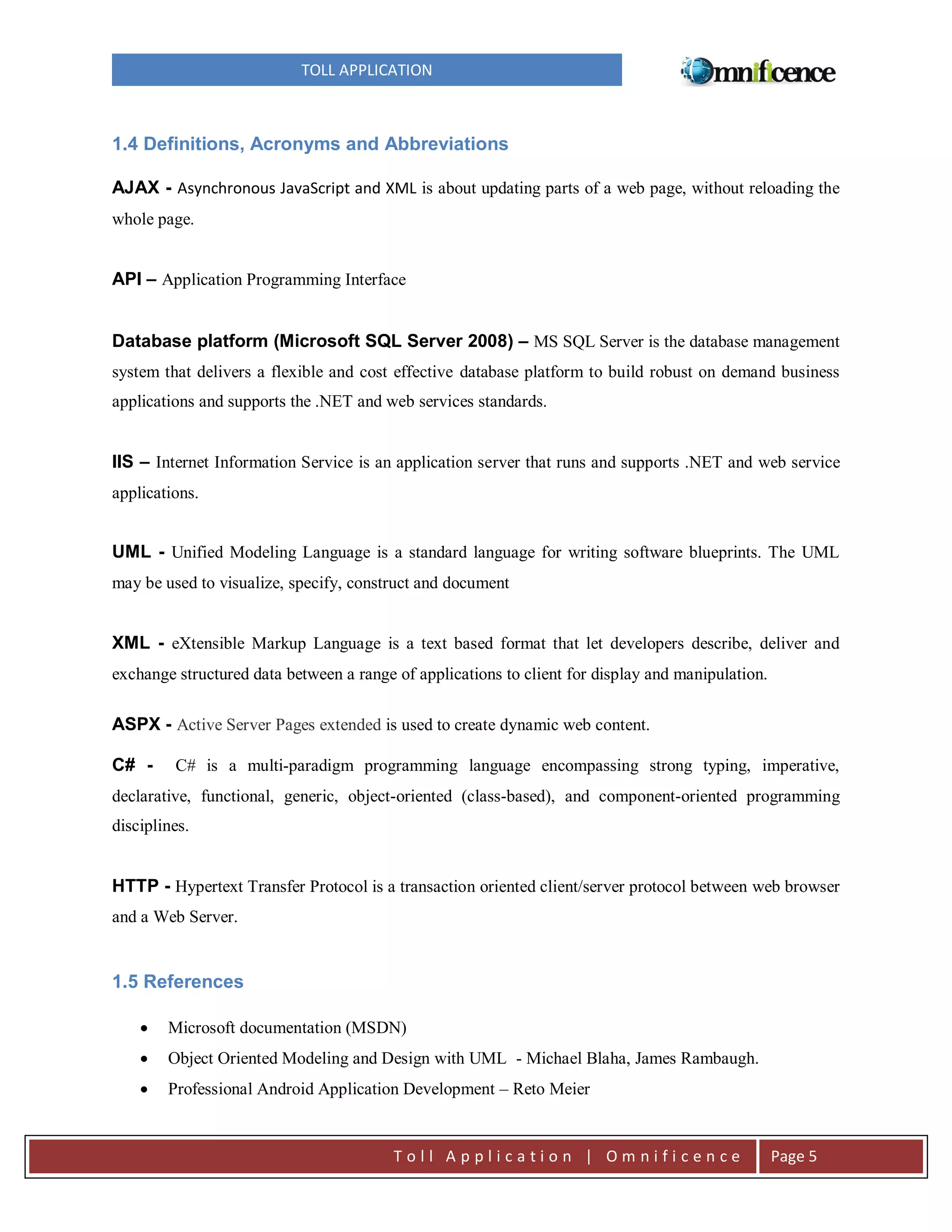 TOLL APPLICATION

1.4 Definitions, Acronyms and Abbreviations
AJAX - Asynchronous JavaScript and XML is about updating parts of a web page, without reloading the
whole page.

API – Application Programming Interface
Database platform (Microsoft SQL Server 2008) – MS SQL Server is the database management
system that delivers a flexible and cost effective database platform to build robust on demand business
applications and supports the .NET and web services standards.

IIS – Internet Information Service is an application server that runs and supports .NET and web service
applications.

UML - Unified Modeling Language is a standard language for writing software blueprints. The UML
may be used to visualize, specify, construct and document

XML - eXtensible Markup Language is a text based format that let developers describe, deliver and
exchange structured data between a range of applications to client for display and manipulation.

ASPX - Active Server Pages extended is used to create dynamic web content.
C# -

C# is a multi-paradigm programming language encompassing strong typing, imperative,

declarative, functional, generic, object-oriented (class-based), and component-oriented programming
disciplines.

HTTP - Hypertext Transfer Protocol is a transaction oriented client/server protocol between web browser
and a Web Server.

1.5 References


Microsoft documentation (MSDN)



Object Oriented Modeling and Design with UML - Michael Blaha, James Rambaugh.



Professional Android Application Development – Reto Meier

Toll Application | Omnificence

Page 5

 
