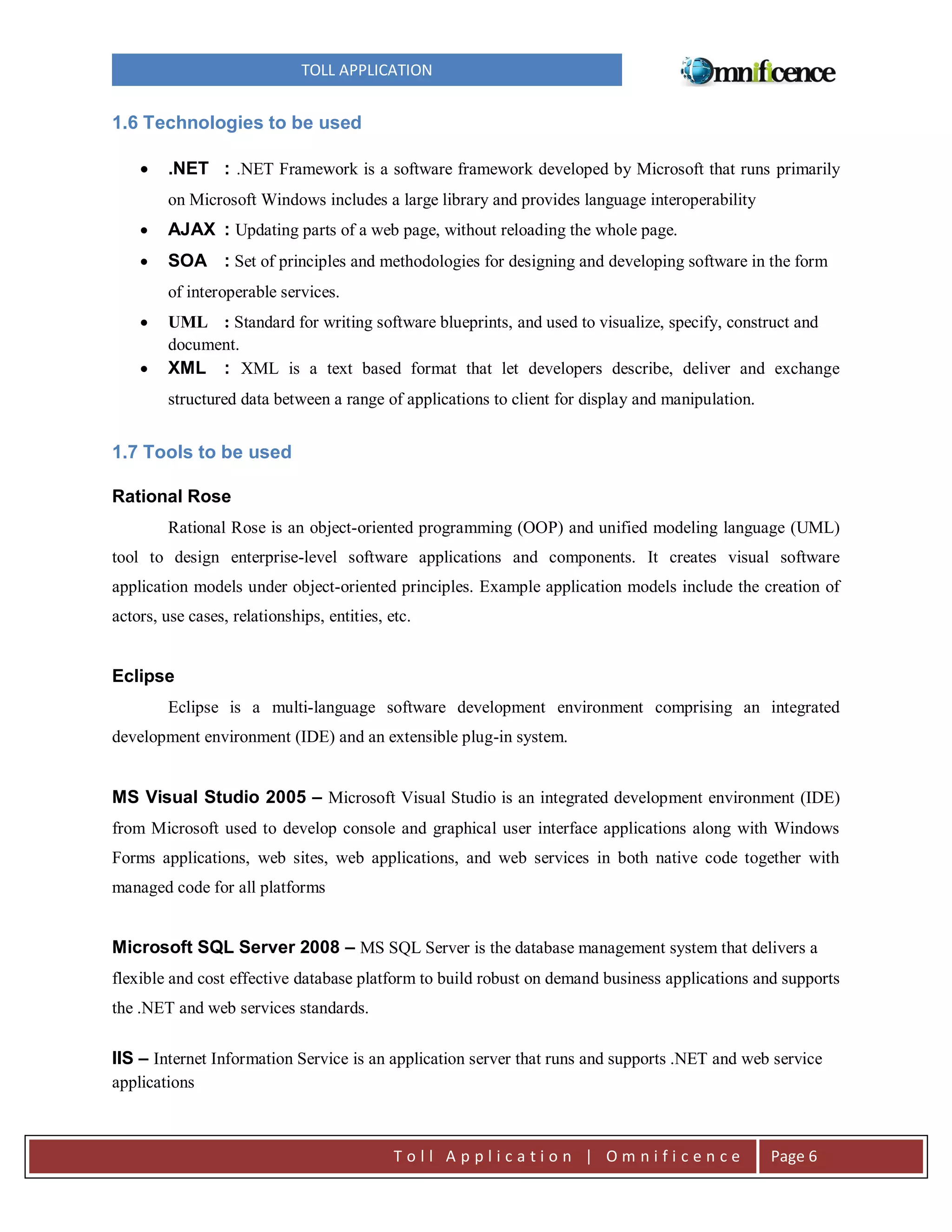 TOLL APPLICATION

1.6 Technologies to be used


.NET : .NET Framework is a software framework developed by Microsoft that runs primarily
on Microsoft Windows includes a large library and provides language interoperability



AJAX : Updating parts of a web page, without reloading the whole page.



SOA : Set of principles and methodologies for designing and developing software in the form
of interoperable services.




UML : Standard for writing software blueprints, and used to visualize, specify, construct and
document.
XML : XML is a text based format that let developers describe, deliver and exchange
structured data between a range of applications to client for display and manipulation.

1.7 Tools to be used
Rational Rose
Rational Rose is an object-oriented programming (OOP) and unified modeling language (UML)
tool to design enterprise-level software applications and components. It creates visual software
application models under object-oriented principles. Example application models include the creation of
actors, use cases, relationships, entities, etc.

Eclipse
Eclipse is a multi-language software development environment comprising an integrated
development environment (IDE) and an extensible plug-in system.

MS Visual Studio 2005 – Microsoft Visual Studio is an integrated development environment (IDE)
from Microsoft used to develop console and graphical user interface applications along with Windows
Forms applications, web sites, web applications, and web services in both native code together with
managed code for all platforms

Microsoft SQL Server 2008 – MS SQL Server is the database management system that delivers a
flexible and cost effective database platform to build robust on demand business applications and supports
the .NET and web services standards.

IIS – Internet Information Service is an application server that runs and supports .NET and web service
applications

Toll Application | Omnificence

Page 6

 