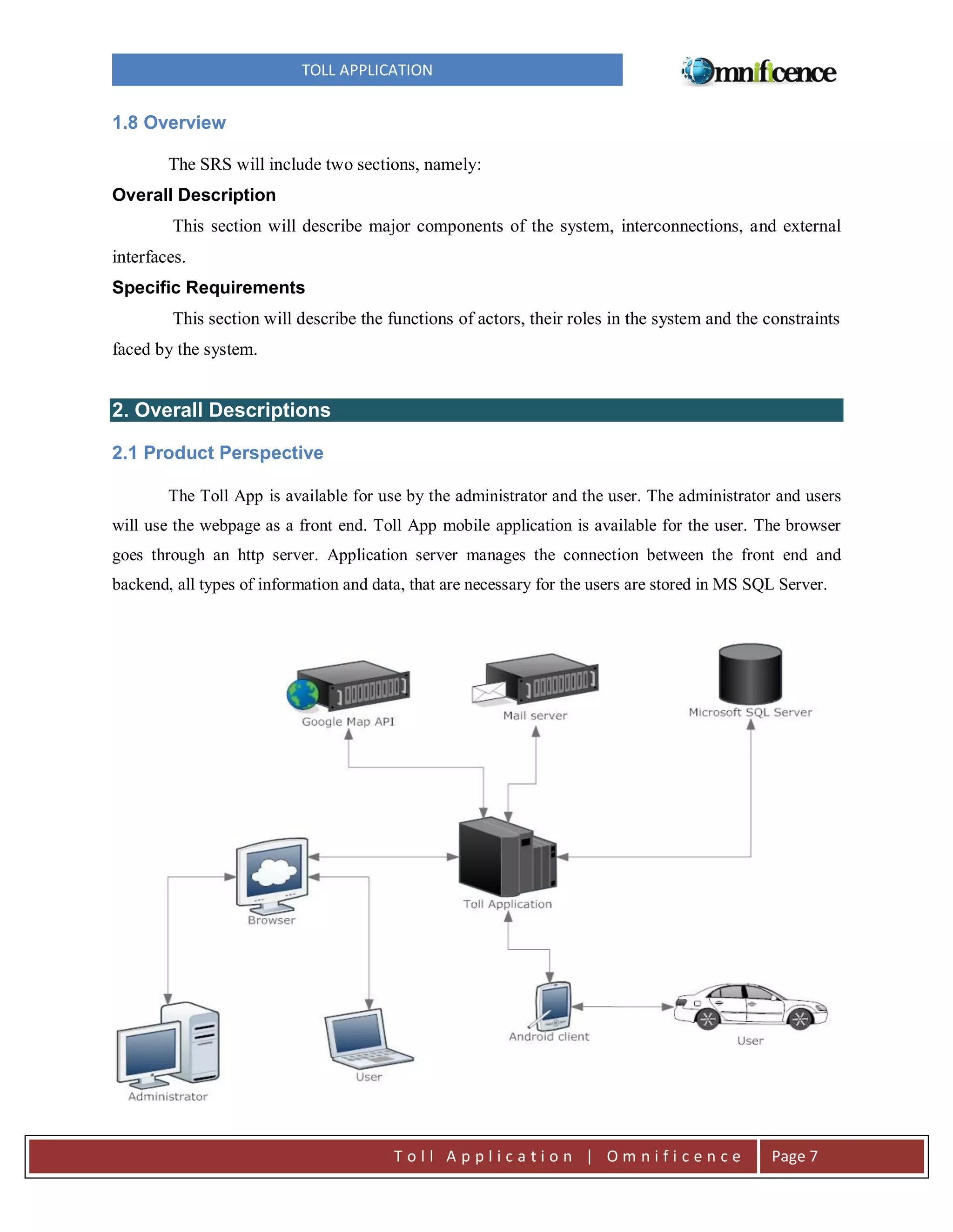 TOLL APPLICATION

1.8 Overview
The SRS will include two sections, namely:
Overall Description
This section will describe major components of the system, interconnections, and external
interfaces.
Specific Requirements
This section will describe the functions of actors, their roles in the system and the constraints
faced by the system.

2. Overall Descriptions
2.1 Product Perspective
The Toll App is available for use by the administrator and the user. The administrator and users
will use the webpage as a front end. Toll App mobile application is available for the user. The browser
goes through an http server. Application server manages the connection between the front end and
backend, all types of information and data, that are necessary for the users are stored in MS SQL Server.

Toll Application | Omnificence

Page 7

 