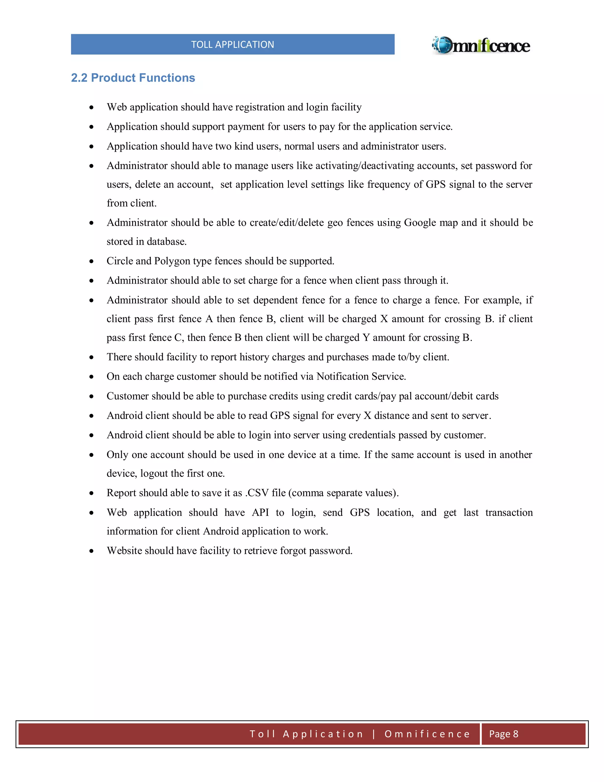 TOLL APPLICATION

2.2 Product Functions


Web application should have registration and login facility



Application should support payment for users to pay for the application service.



Application should have two kind users, normal users and administrator users.



Administrator should able to manage users like activating/deactivating accounts, set password for
users, delete an account, set application level settings like frequency of GPS signal to the server
from client.



Administrator should be able to create/edit/delete geo fences using Google map and it should be
stored in database.



Circle and Polygon type fences should be supported.



Administrator should able to set charge for a fence when client pass through it.



Administrator should able to set dependent fence for a fence to charge a fence. For example, if
client pass first fence A then fence B, client will be charged X amount for crossing B. if client
pass first fence C, then fence B then client will be charged Y amount for crossing B.



There should facility to report history charges and purchases made to/by client.



On each charge customer should be notified via Notification Service.



Customer should be able to purchase credits using credit cards/pay pal account/debit cards



Android client should be able to read GPS signal for every X distance and sent to server.



Android client should be able to login into server using credentials passed by customer.



Only one account should be used in one device at a time. If the same account is used in another
device, logout the first one.



Report should able to save it as .CSV file (comma separate values).



Web application should have API to login, send GPS location, and get last transaction
information for client Android application to work.



Website should have facility to retrieve forgot password.

Toll Application | Omnificence

Page 8

 