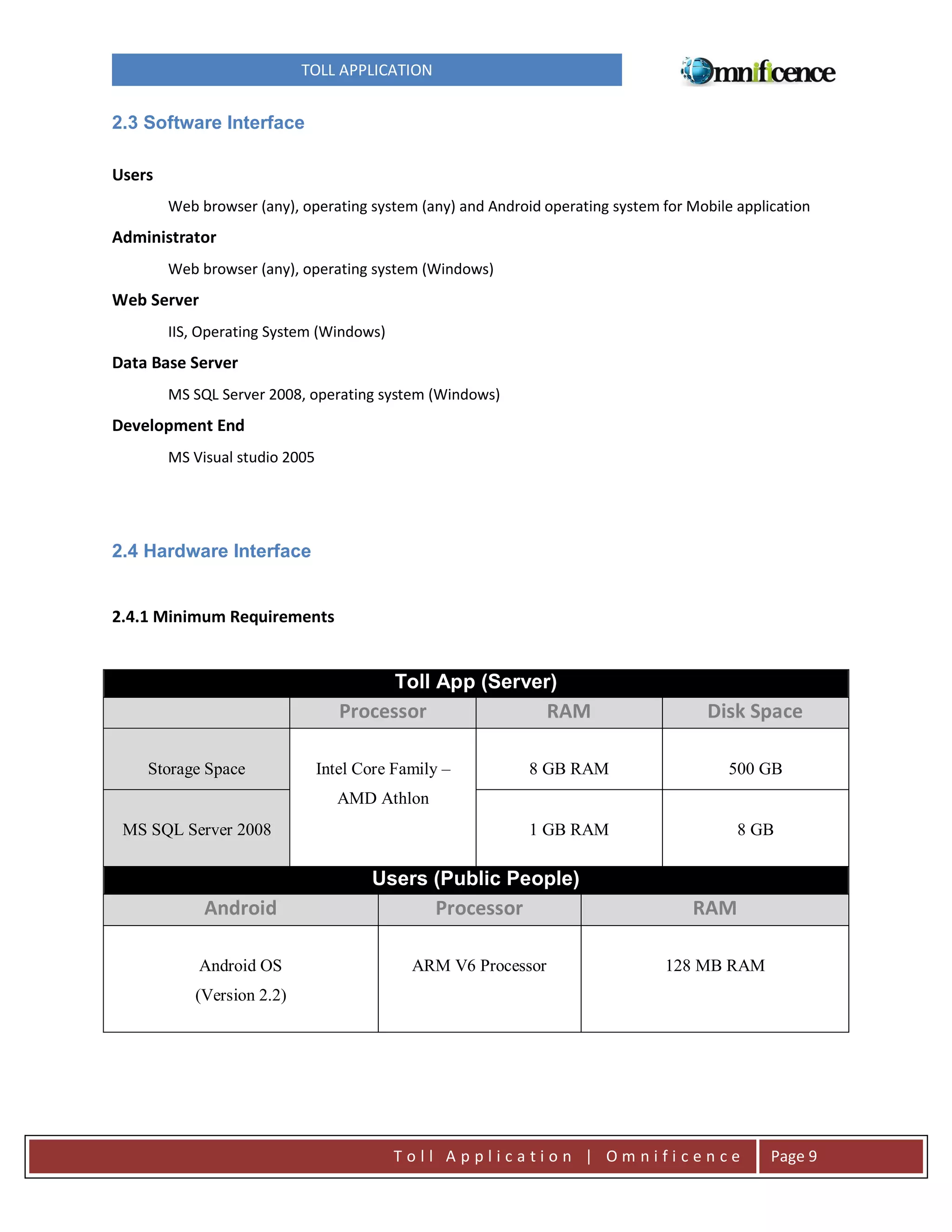 TOLL APPLICATION

2.3 Software Interface
Users
Web browser (any), operating system (any) and Android operating system for Mobile application

Administrator
Web browser (any), operating system (Windows)

Web Server
IIS, Operating System (Windows)

Data Base Server
MS SQL Server 2008, operating system (Windows)

Development End
MS Visual studio 2005

2.4 Hardware Interface

2.4.1 Minimum Requirements

Toll App (Server)

Processor
Storage Space

RAM

Disk Space

Intel Core Family –

8 GB RAM

500 GB

1 GB RAM

8 GB

AMD Athlon
MS SQL Server 2008

Users (Public People)

Android

Processor

RAM

Android OS

ARM V6 Processor

128 MB RAM

(Version 2.2)

Toll Application | Omnificence

Page 9

 