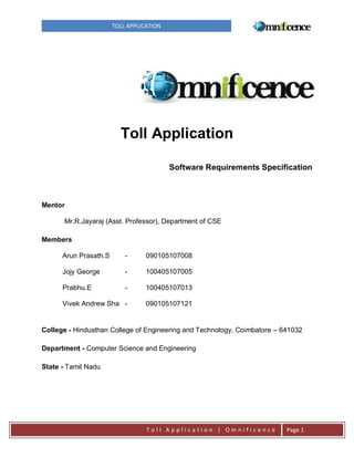 TOLL APPLICATION

Toll Application
Software Requirements Specification

Mentor
Mr.R.Jayaraj (Asst. Professor), Department of CSE
Members
Arun Prasath.S

-

090105107008

Jojy George

-

100405107005

Prabhu.E

-

100405107013

Vivek Andrew Sha -

090105107121

College - Hindusthan College of Engineering and Technology, Coimbatore – 641032
Department - Computer Science and Engineering
State - Tamil Nadu

Toll Application | Omnificence

Page 1

 
