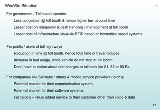 Win/Win Situation For government / Toll booth operator Less congestion @ toll booth & hence higher turn around time Lesser cost on manpower & cash handling / management at toll booth Lesser cost of infrastructure vis-à-vis RFID based or biometrics based systems. For public / users of toll high ways Reduction in time @ toll booth, hence total time of travel reduces. Increase in fuel usage, since vehicle do not stop at toll booth. Don’t have to bother about odd charges at toll both like 81, 63 or 93 Rs For companies like Siemens / others & mobile service providers (telco’s) Potential market for their communication system. Potential market for their software systems For telco’s – value added service to their customer other then voice & data XII 