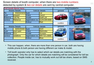 Screen details of booth computer, when there are  two mobile numbers  detected by system &  two car details  are sent by central computer. This can happen, when, there are more than one person in car, both are having mobile phone & both person are having different car make & model. Toll booth operator only has to select which car details are matching with the photograph. Only the car for which details are matching will be considered for toll tax collection. People inside car, has to mutually work out toll tax share, based on SMS received. VII 