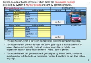 Screen details of booth computer, when there are  one mobile number  detected by system &  NO car details  are sent by central computer. This can happen, when a car is yet not registered in central computer database. Toll booth operator only has to close Toll booth gate & give a manual toll ticket to owner. System automatically prints a form in which mobile no details + car registration details + basic details of model / make / color is printed. Toll booth operator can give that form & get it signed by the car owner, so that his mobile number is linked with car registration number & next time he can drive without any stop. IX 