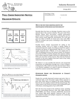  
                             
Industry  Research                               
                             
                             
24  July  2013                               
                                                                                      
TOLL  CROSS  INDUSTRY  NOTES:  
Tom  Hope,  P.  Eng  
Tom.Hope@tollcross.ca   416.365.1960  
  
URANIUM  UPDATE  
     
  
     
                                                                                      
                       
        
  
WHY  IS  THE  SPOT  PRICE  DROPPING  DESPITE  THE  
POSITIVE  JAPAN  UPPER  HOUSE  ELECTION  RESULTS?  
Current  Prices              
  
U3O8
*  
Spot/lb  
  
US$  
36.50  
  
U3O8
*
  
Term/lb  
  
US$  
57.00  
U-­T  
Delta  to  
NAV  
  
+6.5%  
     
Recently  there  has  been   no  shortage   of  positive   news   on  the  
demand   side   of   the   uranium   industry.   This   past   week   Prime  
Minister   Shinzo   -­‐nuclear   coalition   government  
308   spot  
price   has   fallen   to   $36.50,   its   lowest   price   since   early   2006.  
Why   are   uranium   spot   prices   continuing   to   fall,   despite   the  
positive  news?  
  
Possible   factors   include   unaccounted   for   selling   in   the  
secondary   market,   such   as   if   Japan   is   quietly   selling   its  
contracted  long-­‐
inventory   has   grown   to   approximately   90M   lbs.   or   a   5   year  
supply  compared  with  a  75M  lbs.  or  4.1  year  supply  prior  to  
2011.  If  ultimately  40  out  of  50  reactors  restart,  an  inventory  
of  less  than  60  M  lbs.  would  be  adequate.  But,  Japanese  utilities  
have  in  place  long  term  supply  contracts  for  approximately  18  
M  lbs.  per  year  from  various  sources.  They  also  face  financial  
pressure   to   sell   extra   supplies   from   their   need   to   buy   costly  
replacement  hydrocarbon  fuel.    
  
We   believe   it   is   very   possible   that   discrete   and   unreported  
transactions  are  tak
trading  houses.  Who  could  be  the  lucky  discount  buyer?  China  
is   an   obvious   candidate   as   it   needs   to   grow   its   inventory   to  
  
  
  
ENTHUSIASM   GROWS   FOR   EXPLORATION   IN   CANADA S  
ATHABASCA  REGION.    
  
Despite   the   currently   depressed   uranium   spot   price,   there   is  
continued   faith   in   the   forecasted   supply   deficit   expected   to  
grow   after   2020.   Many   are   looking   in   the   prolific   Athabasca  
basin  for  the  new  supplies  needed  to  fill  the  projected  gap.  The  
richest  mines  in  the  world  are  located  in  the  northeastern  part  
of  the  basin,  containing  grades  of  up  to  20%  U3O8.  
  
Now   the   focus   has   turned   to   the   southeast   corner,   including  
the   area   surrounding   Patterson   Lake,   after   Alpha   Minerals  
(TSXV:AMW)   and   Fission   Uranium   (TSXV:FCU)   discovered  
near   surface   high   grade   deposits.   Patterson   Lake   is   now  
surrounded  by  claims  and  multiple  companies  are  conducting  
exploration  work  there.    
  
  
  
  
  
  
  
  
  
  
  
  
  
Figure  One:  U308  Spot  vs  U-­T    Share  Price    
  
  
  
  
Figure  Two:  Difference  as  a  percentage  between  Market  Cap  and  
Net  Asset  Value  of  Uranium  Participation  (TSX:U).  
  
  
  
  
  
  
  
 