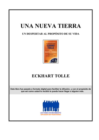 UNA NUEVA TIERRA
UN DESPERTAR AL PROPÓSITO DE SU VIDA
ECKHART TOLLE
Este libro fue pasado a formato digital para facilitar la difusión, y con el propósito de
que así como usted lo recibió lo pueda hacer llegar a alguien más.
LECTORES EN MOVIMIENTO
-DIFUSIÓN SIN FRONTERAS-
 