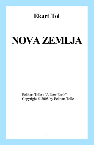 Ekart Tol


NOVA ZEMLJA



 Eckhart Tolle : "A New Earth"
 Copyright © 2005 by Eckhart Tolle




               EQ
 