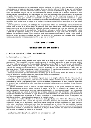 10
Cuando ocasionalmente cito las palabras de Jesús o del Buda, de Un Curso sobre los Milagros o de otras
enseñanzas, no lo hago para comparar sino para llamar su atención sobre el hecho de que en esencia hay y
ha habido siempre sólo una enseñanza espiritual, aunque viene en muchas formas. Algunas de esas formas,
como las religiones antiguas, se han recubierto tanto de materia extraña que su esencia espiritual ha sido
oscurecida casi completamente. En gran medida, por tanto, su significado más profundo ya no se reconoce y
su poder transformador se ha perdido. Cuando incluyo citas de las religiones antiguas o de otras
enseñanzas, lo hago para revelar su significado más profundo y por consiguiente restablecer su poder
transformador, particularmente para los lectores que siguen esas religiones o enseñanzas. Les digo: no hay
necesidad de ir a otra parte en busca de la verdad. Permítame mostrarle cómo profundizar en lo que usted
ya tiene.
En la mayoría de los casos, sin embargo, me he propuesto utilizar una terminología tan neutra como sea
posible para alcanzar a un amplio rango de personas. Este libro puede verse como una reformulación para
nuestro tiempo de esa única experiencia espiritual atemporal, la esencia de todas las religiones. No deriva
de fuentes externas, sino de una auténtica Fuente interior, así que no contiene teoría o especulación. Hablo
a partir de la experiencia interior, y si a veces hablo violentamente, lo hago para pasar a través de capas
pesadas de resistencia mental y para alcanzar aquel lugar interior donde usted ya sabe, como yo sé, y
donde la verdad se reconoce cuando es oída. Hay entonces un sentimiento de exaltación y de vivacidad
realzada, cuando algo dentro de usted dice: "Sí, sé que eso es verdad".
C A P Í T U L O U N O
C A P Í T U L O U N O
USTED NO ES SU MENTE
USTED NO ES SU MENTE
EL MAYOR OBSTÁCULO PARA LA ILUMINACIÓN
La iluminación, ¿qué es eso?
Un mendigo había estado sentado más treinta años a la orilla de un camino. Un día pasó por allí un
desconocido. "Una monedita", murmuró mecánicamente el mendigo, alargando su vieja gorra de béisbol.
"No tengo nada que darle", dijo el desconocido. Después preguntó: "Qué es eso en lo que está sentado?"
"Nada", contestó el mendigo. "Sólo una caja vieja. Me he sentado en ella desde que tengo memoria".
"¿Alguna vez ha mirado lo que hay dentro?", preguntó el desconocido. "No" dijo el mendigo. "¿Para qué? No
hay nada dentro". "Échele una ojeada", insistió el desconocido. El mendigo se las arregló para abrir la caja.
Con asombro, incredulidad y alborozo, vio que la caja estaba llena de oro.
Yo soy el desconocido que no tiene nada que darle y que le dice que mire dentro. No dentro de una caja
como en la parábola, sino en un lugar aún más cercano, dentro de usted mismo.
"¡Pero yo no soy un mendigo! ", le oigo decir.
Los que no han encontrado su verdadera riqueza, que es la alegría radiante del Ser y la profunda e
inconmovible paz que la acompaña, son mendigos, incluso si tienen mucha riqueza material. Buscan afuera
mendrugos de placer o de realización para lograr la aceptación, la seguridad o el amor, mientras llevan den-
tro un tesoro que no sólo incluye todas esas cosas sino que es infinitamente mayor que todo lo que el mundo
pueda ofrecer.
La palabra iluminación evoca la idea de un logro sobrehumano y el ego quiere conservar las cosas así,
pero es simplemente el estado natural de sentir la unidad con el Ser. Es un estado de conexión con algo
inconmensurable e indestructible, algo que, casi paradójicamente, es esencialmente usted y sin embargo es
mucho más grande que usted. Es encontrar su verdadera naturaleza más allá del nombre y de la forma. La
incapacidad de sentir esta conexión da lugar a la ilusión de la separación, de usted mismo y del mundo que
lo rodea. Entonces usted se percibe a sí mismo, consciente o inconscientemente, como un fragmento ais-
lado. Surge el miedo y el conflicto interior y exterior se vuelve la norma.
Me encanta la sencilla definición de la iluminación dada por Buda como "el fin del sufrimiento". No hay
nada sobrehumano en esto, ¿cierto? Por supuesto, como toda definición, es incompleta. Sólo dice lo que la
iluminación no es: no es sufrimiento. ¿Pero qué queda cuando ya no hay sufrimiento? El Buda no habla
sobre esto y su silencio implica que usted tiene que averiguarlo por sí mismo. Usa una definición negativa
para que l
a mente no la convierta en algo que se deba creer o en un logro sobrehumano, una meta que es
imposible de alcanzar. A pesar de esta precaución, la mayoría de los budistas aún cree que la iluminación es
para el Buda, no para ellos, al menos no en esta vida.
Usted usó la palabra Ser. ¿Puede explicar lo que quiere decir con eso?
 