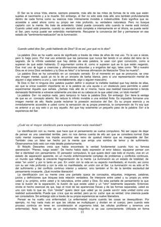 11
El Ser es la única Vida, eterna, siempre presente, más allá de las miles de formas de la vida que están
sujetas al nacimiento y a la muerte. Sin embargo, el Ser no sólo está más allá, sino también profundamente
dentro de cada forma como su esencia más íntimamente invisible e indestructible. Esto significa que es
accesible a usted ahora como su propio ser más profundo, su verdadera naturaleza. Pero no busque
captarlo con la mente. No trate de entenderlo. Usted puede conocerlo sólo cuando la mente está inmóvil.
Cuando usted está presente, cuando su atención está completa e intensamente en el Ahora, se puede sentir
el Ser, pero nunca puede ser entendido mentalmente. Recuperar la conciencia del Ser y permanecer en ese
estado de "sentimiento-realización" es la iluminación.
Cuando usted dice Ser ¿está hablando de Dios? Si es así ¿por qué no lo dice?
La palabra Dios se ha vuelto vacía de significado a través de miles de años de mal uso. Yo la uso a veces,
pero lo hago poco. Por mal uso entiendo que las personas que nunca h
an tenido ni un atisbo del reino de lo
sagrado, de la infinita vastedad que hay detrás de esta palabra, la usan con gran convicción, como si
supieran de qué están hablando. O argumentan contra él, como si supieran qué es lo que están negando.
Ese mal uso d
a lugar a creencias y afirmaciones absurdas y a engaños del ego, tales como "Mi o nuestro
Dios es el único Dios verdadero y tu Dios es falso" o la famosa afirmación de Nietzsche "Dios ha muerto".
La palabra Dios se ha convertido en un concepto cerrado. En el momento en que se pronuncia, se crea
una imagen mental, quizá ya no la de un anciano de barba blanca, pero si una representación mental de
alguien o algo externo a uno y, casi inevitablemente, algo o alguien masculino.
Ni Dios ni Ser ni ninguna otra palabra pueden definir o explicar la inefable realidad que hay detrás de ellas,
así que la única cuestión importante es si la palabra es una ayuda o un obstáculo para permitirle a usted
experimentar Aquello que señala. ¿Señala más allá de sí misma, hacia esa realidad trascendental o tiende
demasiado fácilmente a volverse solamente una idea en su cabeza en la que usted cree, un ídolo mental?
La palabra Ser no explica nada, pero tampoco lo hace la palabra Dios. Sin embargo Ser tiene la ventaja
de que es un concepto abierto. No reduce lo infinito invisible a una entidad finita. Es imposible formarse una
imagen mental de ello. Nadie puede reclamar la posesión exclusiva del Ser. Es su propia esencia y es
inmediatamente accesible a usted como la sensación de su propia presencia, la comprensión de Yo soy que
es anterior a yo soy esto o yo soy aquello. Así que hay solamente un pequeño paso de la palabra Ser a la
experiencia del Ser.
¿Cuál es el mayor obstáculo para experimentar esta realidad?
La identificación con su mente, que hace que el pensamiento se vuelva compulsivo. No ser capaz de dejar
de pensar es una calamidad terrible, pero no nos damos cuenta de ello así que se considera normal. Este
ruido mental incesante nos impide encontrar ese reino de quietud interior que es inseparable del Ser.
También crea un falso ser hecho por la mente que arroja una sombra de temor y de sufrimiento.
Observaremos todo esto con más detalle posteriormente.
El filósofo Descartes creía que había encontrado la verdad fundamental cuando hizo su famosa
aseveración: "Pienso, luego existo". De hecho había dado expresión al error básico: equiparar pensar con
Ser e identidad con pensamiento. El pensador compulsivo, lo que quiere decir casi todo el mundo, vive en un
estado de separación aparente, en un mundo enfermizamente complejo de problemas y conflictos continuos,
un mundo que refleja la creciente fragmentación de la mente. La iluminación es un estado de totalidad, de
estar "en unión" y por lo tanto en paz. En unión con la vida en su aspecto manifestado, el mundo, así como
con su ser más profundo y con la vida no manifestada, en unión con el Ser. La iluminación no es sólo el fin
del sufrimiento y del conflicto continuo interior y exterior, sino también el fin de la temible esclavitud del
pensamiento incesante. ¡Qué increíble liberación!
La identificación con su mente crea una pantalla opaca de conceptos, etiquetas, imágenes, palabras,
juicios y definiciones que bloquea toda relación verdadera. Se interpone entre usted y su propio yo, entre
usted y su prójimo, entre usted y la naturaleza, entre usted y Dios. Es esta pantalla de pensamiento la que
crea la ilusión de la separación, la ilusión de que existe usted y un "otro" totalmente separado. Entonces
olvida el hecho esencial de q
ue, bajo el nivel de las apariencias físicas y de las formas separadas, usted es
uno con todo lo que es. Con "olvidar" quiero decir que usted ya no puede sentir esta unidad como una
realidad auto-evidente. Puede que crea que es verdad, pero ya no sabe que es verdad. Una creencia puede
ser consoladora. Sin embargo sólo a través de su propia experiencia se vuelve liberadora.
Pensar se ha vuelto una enfermedad. La enfermedad ocurre cuando las cosas se desequilibran. Por
ejemplo, no hay nada malo en que las células se multipliquen y dividan en el cuerpo, pero cuando este
proceso continúa sin tener en consideración el organismo total, las células proliferan y tenemos una
enfermedad. Nota: la mente es un instrumento magnífico si se usa correctamente. Utilizada en forma
 