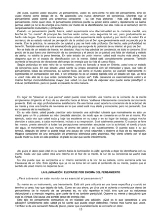 13
Así pues, cuando usted escucha un pensamiento, usted es consciente no sólo del pensamiento, sino de
usted mismo como testigo de él. Ha aparecido una nueva dimensión de conciencia. Mientras oye al
pensamiento usted siente una presencia consciente - su ser más profundo - más allá o debajo del
pensamiento, como quien dice. El pensamiento entonces pierde su poder sobre usted y rápidamente se calma
porque usted ya no le da energía a la mente por medio de la identificación con ella. Este es el comienzo del fin
del pensamiento involuntario y compulsivo.
Cuando un pensamiento pierde fuerza, usted experimenta una discontinuidad en la corriente mental, una
brecha de "no mente". Al principio las brechas serán cortas, unos segundos tal vez, pero gradualmente se
harán más largas. Cuando ocurren esas rupturas usted experimenta cierta quietud y paz dentro de usted. Es el
comienzo de su estado natural de percepción de la unidad con el Ser, que generalmente está oscurecida por la
mente. Con la práctica, la sensación de q
uietud y paz se hará más profunda. De hecho, esta profundidad no
tiene fin. También sentirá una sutil emanación de gozo que surge de lo profundo de su interior: el gozo de Ser.
No se trata de un estado de trance, en absoluto. Aquí no hay pérdida de conciencia, es todo lo contrario. Si el
precio de la paz fuera una disminución de su conciencia y el precio de la quietud una falta de vitalidad y estado
de alerta, no valdría la pena tenerlas. En este estado de unión interior, usted está mucho más alerta, más
despierto que en el estado de identificación con la mente. Usted está completamente presente. También
aumenta la frecuencia de vibraciones del campo de energía que da vida al cuerpo físico.
Según profundiza en este reino de la no-mente, como es llamado a v
eces en Oriente, usted crea un estado
de conciencia pura. En ese estado usted siente su propia presencia con tal intensidad y gozo, que todo el
pensamiento, todas las emociones, su cuerpo físico, así como el mundo exterior, se vuelven relativamente in-
significantes en comparación con ello. Y sin embargo no es un estado egoísta sino un estado sin ego. Lo lleva
a usted más allá de lo que antes consideraba "su propio ser". Esta presencia es esencialmente usted y al
mismo tiempo inconcebiblemente mayor que usted. Lo que trato de expresar aquí puede sonar paradójico o
incluso contradictorio, pero no puedo expresarlo de otra manera.
En lugar de "observar al que piensa" usted puede crear también una brecha en la corriente de la mente
simplemente dirigiendo el foco de su atención hacia el Ahora. Vuélvase intensamente consciente del momento
presente. Esto es algo profundamente satisfactorio. De esa forma usted aparta la conciencia de la actividad de
su mente y crea una brecha de no-mente en la que usted está muy alerta y consciente, pero no pensando. Esa
es la esencia de la meditación.
En su vida diaria, usted puede practicar esto tomando una actividad rutinaria que normalmente es sólo un
medio para un fin y préstele su más completa atención, de modo que se convierta en un fin en sí misma. Por
ejemplo, cada vez que usted suba y baje las escaleras en su casa o en su lugar de trabajo, ponga mucha
atención a cada paso, a cada movimiento, incluso a su respiración. Esté totalmente presente. O cuando se lave
las manos, preste atención a todas las percepciones sensoriales asociadas con la actividad: el sonido y tacto
del agua, el movimiento de sus manos, el aroma del jabón y así sucesivamente. O cuando suba a su au-
tomóvil, después de cerrar la puerta haga una pausa de unos segundos y observe al flujo de su respiración.
Hágase consciente de una sensación de presencia silenciosa pero poderosa, Hay cierto criterio por el que
puede medir su éxito en esta práctica: el grado de paz que siente interiormente.
Así pues el único paso vital en su camino hacia la iluminación es este: aprenda a dejar de identificarse con su
mente. Cada vez que usted crea una brecha en el fluir de la mente, la luz de su conciencia se vuelve más
fuerte.
Un día puede que se sorprenda a sí mismo sonriendo a la voz de su cabeza, como sonreiría ante las
travesuras de un niño. Esto significa que ya no se toma tan en serio el contenido de su mente, puesto que el
sentido de usted mismo no depende de él.
LA ILUMINACIÓN: ELEVARSE POR ENCIMA DEL PENSAMIENTO
¿Para sobrevivir en este mundo no es esencial el pensamiento?
Su mente es un instrumento, una herramienta. Está ahí para utilizarla en una tarea específica y cuando se
termina la tarea, hay que dejarla de lado. Como se usa ahora, yo diría que el ochenta o noventa por ciento del
pensamiento de la mayoría de las personas es, no sólo repetitivo e inútil, sino que por su naturaleza
disfuncional y a menudo negativa, gran parte de él es también perjudicial. Observe su mente y descubrirá que
esto es verdad. Ella causa una pérdida grave de energía vital.
Este tipo de pensamiento compulsivo es en realidad una adicción. ¿Qué es lo que caracteriza a una
adicción? Simplemente esto: usted ya no siente que puede elegir detenerse. Parece más fuerte que usted.
También le da una sensación falsa de placer, placer que invariablemente se convierte en dolor.
 
