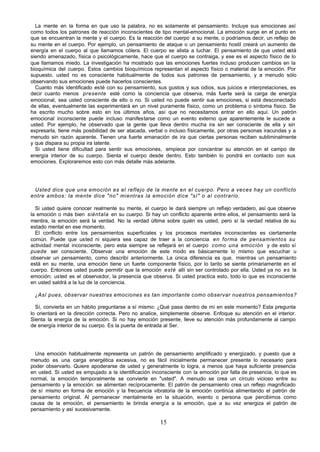 15
La mente en la forma en que uso la palabra, no es solamente el pensamiento. Incluye sus emociones así
como todos los patrones de reacción inconscientes de tipo mental-emocional. La emoción surge en el punto en
que se encuentran la mente y el cuerpo. Es la reacción del cuerpo a su mente, o podríamos decir, un reflejo de
su mente en el cuerpo. Por ejemplo, un pensamiento de ataque o un pensamiento hostil creará un aumento de
energía en el cuerpo al que llamamos cólera. El cuerpo se alista a luchar. El pensamiento de que usted está
siendo amenazado, física o psicológicamente, hace que el cuerpo se contraiga, y ese es el aspecto físico de lo
que llamamos miedo. La investigación ha mostrado que las emociones fuertes incluso producen cambios en la
bioquímica del cuerpo. Estos cambios bioquímicos representan el aspecto físico o material de la emoción. Por
supuesto, usted no es consciente habitualmente de todos sus patrones de pensamiento, y a menudo sólo
observando sus emociones puede hacerlos conscientes.
Cuanto más identificado esté con su pensamiento, sus gustos y sus odios, sus juicios e interpretaciones, es
decir cuanto menos presente esté como la conciencia que observa, más fuerte será la carga de energía
emocional, sea usted consciente de ello o no. Si usted no puede sentir sus emociones, si está desconectado
de ellas, eventualmente las experimentará en un nivel puramente físico, como un problema o síntoma físico. Se
ha escrito mucho sobre esto en los últimos años, así que no necesitamos entrar en ello aquí. Un patrón
emocional inconsciente puede incluso manifestarse como un evento externo que aparentemente le sucede a
usted. Por ejemplo, he observado que la gente que lleva dentro mucha ira sin ser consciente de ella y sin
expresarla, tiene más posibilidad de ser atacada, verbal o incluso físicamente, por otras personas iracundas y a
menudo sin razón aparente. Tienen una fuerte emanación de ira que ciertas personas reciben subliminalmente
y que dispara su propia ira latente.
Si usted tiene dificultad para sentir sus emociones, empiece por concentrar su atención en el campo de
energía interior de su cuerpo. Sienta el cuerpo desde dentro. Esto también lo pondrá en contacto con sus
emociones. Exploraremos esto con más detalle más adelante.
Usted dice que una emoción es el reflejo de la mente en el cuerpo. Pero a veces hay un conflicto
entre ambos: la mente dice "no" mientras la emoción dice "sí" o al contrario.
Si usted quiere conocer realmente su mente, el cuerpo le dará siempre un reflejo verdadero, así que observe
la emoción o más bien siéntala en su cuerpo. Si hay un conflicto aparente entre ellos, el pensamiento será la
mentira, la emoción será la verdad. No la verdad última sobre quién es usted, pero sí la verdad relativa de su
estado mental en ese momento.
El conflicto entre los pensamientos superficiales y los procesos mentales inconscientes es ciertamente
común. Puede que usted ni siquiera sea capaz de traer a la conciencia en forma de pensamientos su
actividad mental inconsciente, pero esta siempre se reflejará en el cuerpo como una emoción y de esto sí
puede ser consciente. Observar una emoción de este modo es básicamente lo mismo que escuchar u
observar un pensamiento, como describí anteriormente. La única diferencia es que, mientras un pensamiento
está en su mente, una emoción tiene un fuerte componente físico, por lo tanto se siente primariamente en el
cuerpo. Entonces usted puede permitir que la emoción esté allí sin ser controlado por ella. Usted ya no es la
emoción; usted es el observador, la presencia que observa. Si usted practica esto, todo lo que es inconsciente
en usted saldrá a la luz de la conciencia.
¿Así pues, observar nuestras emociones es tan importante como observar nuestros pensamientos?
Sí, convierta en un hábito preguntarse a sí mismo: ¿Qué pasa dentro de mí en este momento? Esta pregunta
lo orientará en la dirección correcta. Pero no analice, simplemente observe. Enfoque su atención en el interior.
Sienta la energía de la emoción. Si no hay emoción presente, lleve su atención más profundamente al campo
de energía interior de su cuerpo. Es la puerta de entrada al Ser.
Una emoción habitualmente representa un patrón de pensamiento amplificado y energizado, y puesto que a
menudo es una carga energética excesiva, no es fácil inicialmente permanecer presente lo necesario para
poder observarlo. Quiere apoderarse de usted y generalmente lo logra, a menos que haya suficiente presencia
en usted. Si usted es empujado a la identificación inconsciente con la emoción por falta de presencia, lo que es
normal, la emoción temporalmente se convierte en "usted". A menudo se crea un círculo vicioso entre su
pensamiento y la emoción: se alimentan recíprocamente. El patrón de pensamiento crea un reflejo magnificado
de sí mismo en forma de emoción y la frecuencia vibratoria de la emoción continúa alimentando el patrón de
pensamiento original. Al permanecer mentalmente en la situación, evento o persona que percibimos como
causa de la emoción, el pensamiento le brinda energía a la emoción, que a su vez energiza el patrón de
pensamiento y así sucesivamente.
 
