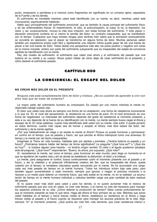 17
punto, empezaron a percibirse a sí mismos como fragmentos sin significado en un universo ajeno, separados
de la Fuente y de los demás.
El sufrimiento es inevitable mientras usted esté identificado con su mente, es decir, mientras usted esté
inconsciente, espiritualmente hablando.
Hablo aquí principalmente del sufrimiento emocional, que es también la causa principal del sufrimiento físico
y de las enfermedades físicas. El resentimiento, el odio, la autocompasión, la culpa, la ira, la depresión, los
celos y así sucesivamente, incluso la más leve irritación, son todas formas del sufrimiento. Y todo placer o
elevación emocional contiene en sí mismo la semilla del dolor: su contrario inseparable, que se manifestará
con el tiempo. Cualquiera que haya tomado drogas para sentirse bien sabrá que la animación eventualmente
se convierte en depresión, que el placer se transforma en alguna forma de dolor. Muchas personas saben
también por experiencia propia cuán fácil y rápidamente una relación íntima puede pasar de ser una fuente de
placer a ser una fuente de dolor. Vistos desde una perspectiva más alta, los polos positivo y negativo son caras
de la misma moneda, ambos son parte del sufrimiento subyacente que es inseparable del estado de conciencia
egotista de identificación con la mente.
Hay dos niveles de sufrimiento: el sufrimiento que usted crea ahora y el sufrimiento del pasado que vive
todavía en su mente y su cuerpo. Ahora quiero hablar de cómo dejar de crear sufrimiento en el presente, y
cómo disolver el sufrimiento pasado.
CAPÍTULO DO
CAPÍTULO DO S
S
L A C O N C I E N C I A : E L E S C A P E D E L D O L O R
L A C O N C I E N C I A : E L E S C A P E D E L D O L O R
NO CREAR MÁS DOLOR EN EL PRESENTE
Ninguna vida está completamente libre de dolor y tristeza. ¿No es cuestión de aprender a vivir con
ellos más que de tratar de evitarlos?
La mayor parte del sufrimiento humano es innecesario. Es creado por uno mismo mientras la mente no
observada maneje nuestra vida.
El dolor que usted crea ahora es siempre una forma de no aceptación, una forma de resistencia inconsciente
a lo que es. En el nivel del pensamiento, la resistencia es una forma de juicio. En el nivel emocional, es una
forma de negatividad. La intensidad del sufrimiento depende del grado de resistencia al momento presente, y
esta a su vez depende de la fuerza de su identificación con la mente. La mente siempre busca negar el Ahora y
escapar de él. En otras palabras, cuanto más identificado esté usted con su mente, más sufre. 0 puede ponerlo
en estos términos: cuanto más capaz sea de honrar y aceptar el Ahora, más libre estará del dolor, del
sufrimiento y de la mente egótica.
¿Por qué habitualmente se niega o se resiste la mente al Ahora? Porque no puede funcionar y permanecer
en control sin el tiempo, que es pasado y futuro, así que percibe el Ahora intemporal como una amenaza. El
tiempo y la mente son de hecho inseparables.
Imagínese la Tierra sin vida humana, habitada sólo por plantas y animales. ¿Tendría todavía un pasado y un
futuro? ¿Podríamos todavía hablar del tiempo de forma significativa? La pregunta "¿Qué hora es?" o "¿Qué día
es hoy?" - si hubiera alguien para hacerla - no tendría ningún sentido. El roble o el águila quedarían perplejos
ante tal pregunta. "¿Qué hora?" responderían. "Bueno, es ahora, por supuesto. ¿Qué más?"
Sí, necesitamos la mente, así como el tiempo, para funcionar en este mundo, pero llega un momento en el
que se apoderan de nuestra vida y ahí es donde se establecen la disfunción, el dolor y la tristeza.
La mente, para asegurarse el control, busca continuamente cubrir el momento presente con el pasado y el
futuro, y así la vitalidad y el potencial infinitamente creativo del Ser, que es inseparable del Ahora, queda
cubierto por el tiempo, la verdadera naturaleza queda oscurecida por la mente. Se ha acumulado una carga
cada vez más pesada de tiempo en la mente humana. Todos los individuos sufren bajo este peso, pero
también siguen aumentándolo a cada momento, siempre que ignoran o niegan el precioso momento o lo
reducen a un medio para obtener un momento futuro, que sólo existe en la mente, no en la realidad. La acumu-
lación de tiempo en la mente humana individual y colectiva también carga una gran cantidad de dolor residual
del pasado.
Si no quiere crear más dolor para usted y para los demás, si no quiere aumentar más el residuo de
sufrimiento pasado que aún vive en usted, no cree más tiempo, o al menos no más del necesario para manejar
los aspectos prácticos de su vida. ¿Cómo detener la producción de tiempo? Dése cuenta profundamente de
que el momento presente es todo lo que tiene. Haga del Ahora el foco primario de su vida. Mientras que antes
usted habitaba en el tiempo y hacía breves visitas al Ahora, establezca su residencia en el Ahora y haga
breves visitas al pasado y al futuro cuando se requieran para manejar los asuntos prácticos de la vida. Diga
siempre "sí" al momento presente. ¿Qué podría ser más fútil, más demente, que crear resistencia interior a
 