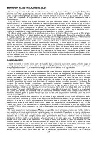 20
IDENTIFICACIÓNDELEGOCONELCUERPODELDOLOR
El proceso que acabo de describir es profundamente poderoso y, al mismo tiempo, muy simple. Se le podría
enseñar a un niño y quizá algún día sea una de las primeras cosas que se enseñen en los colegios. Una vez
usted ha aprendido el principio básico de estar presente como un observador de lo que sucede en su interior -
y usted lo "comprende" al experimentarlo - tiene a su disposición la más poderosa herramienta para la
transformación.
Esto no busca negarle que puede encontrar una gran resistencia interior al tratar de abandonar la
identificación con su propio dolor. Este será el caso particularmente si usted se ha identificado con su cuerpo
del dolor la mayor parte de su vida y cree que esta ficción creada por la mente es en realidad usted mismo. En
ese caso, el miedo inconsciente a perder su identidad creará una fuerte resistencia a cualquier
desidentificación. En otras palabras, usted preferirá permanecer en medio del dolor - ser el cuerpo del dolor -
que hacer un salto hacia lo desconocido y arriesgarse a perder su yo familiar y desdichado.
Si esto se aplica a usted, observe la resistencia que se da en su interior. Observe su apego al dolor propio.
Esté muy alerta. Observe el placer peculiar que se deriva de ser desdichado. Observe la compulsión a hablar
al respecto o pensar en él. La resistencia cesará cuando usted la haga consciente. Entonces podrá concentrar
su atención en el cuerpo del dolor, estar presente como un testigo e iniciar su transmutación.
Sólo usted puede hacer esto. Nadie puede hacerlo por usted. Pero si usted es lo suficientemente afortunado
como para encontrar personas que son intensamente conscientes, si puede estar con ellas y unirse a su
estado de presencia, tal eventualidad podría servirle de ayuda y acelerar el transcurso de las cosas. De tal
forma, su propia luz se hará rápidamente más fuerte. Cuando un tronco que apenas se ha encendido es puesto
junto a otro que ya arde con vehemencia, y son separados luego de un tiempo, el primer tronco quedará
ardiendo con mayor intensidad. Después de todo, se trata de un mismo fuego. Convertirse en un fuego tal es
una de las funciones de un maestro espiritual. Algunos terapeutas también pueden cumplir esa función, si han
ido más allá del nivel de la mente y si pueden crear y m
antener un estado de tensa presencia consciente
mientras trabajan con usted.
ELORIGENDELMIEDO
Usted mencionó el miedo como parte de nuestro dolor emocional subyacente básico. ¿Cómo surge el
miedo y por qué hay tanto en la vida de las personas? ¿Cierta cantidad de miedo podría ser simplemente
autoprotección saludable? Si yo no temiera al fuego, podría poner la mano en él y quemarme.
La razón por la que usted no pone la mano en el fuego no es por miedo, es porque sabe que se quemará. No
necesita al miedo para evitar el peligro innecesario, sólo un mínimo de inteligencia y de sentido común. Para
estos asuntos prácticos es útil aplicar las lecciones aprendidas en el pasado. Ahora bien, si alguien lo ame-
nazara con fuego o con violencia física, podría experimentar algo parecido al miedo. Se trata de un retirarse
instintivo del peligro, pero no es la condición psicológica del miedo de la que estamos hablando aquí. La
condición psicológica del miedo está divorciada de cualquier peligro inmediato concreto y verdadero. Se
presenta de muchas formas: incomodidad, preocupación, ansiedad, nerviosismo, tensión, temor, fobia,
etcétera. Este tipo de miedo psicológico se refiere siempre a algo que podría pasar, no a algo que está
ocurriendo ahora. Usted está en el aquí y ahora mientras que su mente está en el futuro. Esto crea una brecha
de ansiedad. Y si usted está identificado con su mente y ha perdido el contacto con el poder y la simplicidad
del Ahora, esta brecha de ansiedad será su compañera constante. Usted puede siempre hacer frente al
momento presente, pero no puede manejar algo que es sólo una proyección de la mente, usted no puede
hacerle frente al futuro.
Por otra parte, mientras esté identificado con su mente, el ego gobernará su vida, como he señalado antes.
Por su naturaleza fantasmal, y a pesar de los elaborados mecanismos de defensa, el ego es muy vulnerable e
inseguro, y se ve a sí mismo constantemente amenazado. Ese, a propósito, es el caso incluso si el ego
exteriormente aparece muy seguro de sí mismo. Ahora bien, recuerde que una emoción es la reacción del
cuerpo a su mente. ¿Qué mensaje del ego está recibiendo el cuerpo continuamente, el falso ser elaborado por
la mente? Peligro, estoy amenazado. ¿Y cuál es la emoción que genera este mensaje continuo? Miedo, por
supuesto.
El miedo parece tener muchas causas. Miedo a una pérdida, miedo al fracaso, miedo a ser herido, etcétera,
pero en últimas el miedo es el miedo del ego a la muerte, a la aniquilación. Para el ego, la muerte está siempre
a la vuelta de la esquina. En este estado de identificación con la mente, el miedo a la muerte afecta todos los
aspectos de su vida. Por ejemplo, incluso algo aparentemente tan trivial y "normal" como la necesidad
compulsiva de tener razón en una discusión y hacer ver que el otro está equivocado - defendiendo la posición
mental con la que usted se ha identificado - se debe al miedo a la muerte. Si usted se identifica con una
posición mental, en el caso de estar equivocado, su sentido de sí mismo basado en la mente s
e siente
seriamente amenazado con la aniquilación. Así que usted, como el ego, no puede estar equivocado. Estar
equivocado es morir. Se han hecho guerras por esto e innumerables relaciones se han roto.
Una vez que usted ha dejado de identificarse con su mente, que tenga o no tenga razón no influye en su
sentido de usted mismo para nada, así que la necesidad forzosamente compulsiva y profundamente
 