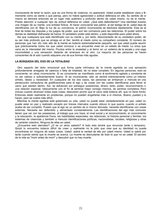 21
inconsciente de tener la razón, que es una forma de violencia, no aparecerá. Usted puede establecer clara y fir-
memente cómo se siente o qué piensa, pero no habrá agresividad o actitud defensiva en ello. Su sentido de sí
mismo se derivará entonces de un lugar más auténtico y profundo dentro de usted mismo, no de la mente.
Preste atención a cualquier tipo de actitud defensiva en usted. ¿Qué está defendiendo? Una identidad ilusoria,
una imagen de su mente, una entidad ficticia. Al hacer consciente ese patrón, al ser testigo de él, usted deja de
identificarse con él. Bajo la luz de su conciencia, el patrón inconsciente se disolverá rápidamente. Este es el
final de todas las disputas y los juegos de poder, que son tan corrosivos para las relaciones. El poder sobre los
demás es debilidad disfrazada de fuerza. El verdadero poder está dentro, y está disponible para usted ahora.
Así que cualquiera que esté identificado con su mente y, por tanto, desconectado de su verdadero poder, de
su ser más profundo que se arraiga en el Ser, tendrá al miedo como su compañero constante. El número de
personas que han ido más allá de la mente es todavía extremadamente pequeño, así que usted puede asumir
que prácticamente todos los que usted conozca o se encuentre viven en un estado de miedo. Lo único que
varía es la intensidad del mismo. Fluctúa entre la ansiedad y el terror en un extremo de la escala y una vaga
incomodidad y una sensación distante de amenaza en el otro. La mayoría de las personas se hacen
conscientes de él sólo cuando adquiere una de sus formas más agudas.
LA BÚSQUEDA DEL EGO DE LA TOTALIDAD
Otro aspecto del dolor emocional que forma parte intrínseca de la mente egotista es una sensación
profundamente arraigada de carencia o falta de totalidad, de no estar completo. En algunas personas, esto es
consciente, en otras inconsciente. Si es consciente se manifiesta como el sentimiento agitado y constante de
no ser valioso o suficientemente bueno. Si es inconsciente, sólo se sentirá indirectamente como un intenso
anhelo, deseo y necesidad. En cualquiera de los dos casos, las personas se embarcan a menudo en una
persecución compulsiva de gratificaciones para el ego y de cosas con las cuales identificarse para llenar el
vacío que sienten dentro. Así, se esfuerzan por perseguir posesiones, dinero, éxito, poder, reconocimiento o
una relación especial, básicamente con el fin d
e sentirse mejor consigo mismos, de sentirse completos. Pero
incluso cuando alcanzan todas esas cosas, descubren pronto que el vacío está todavía allí, que no tiene fondo.
Entonces están realmente en problemas, porque no pueden engañarse más a sí mismos. Bueno, pueden y lo
hacen, pero se vuelve más difícil.
Mientras la mente egotista esté gobernado su vida, usted no puede estar verdaderamente en paz; usted no
puede estar en paz y realizado excepto por breves intervalos cuando obtuvo lo que quería, cuando u
n anhelo
acaba de ser cumplido. Puesto que el ego es un sentido de sí mismo derivado, necesita identificarse con cosas
externas. Necesita ser defendido y alimentado constantemente. Las identificaciones del ego más comunes
tienen que ver con las posesiones, el trabajo que uno hace, el nivel social y el reconocimiento, el conocimiento
y la educación, la apariencia física, las habilidades especiales, las relaciones, la historia personal y familiar, los
sistemas de creencias y también a menudo identificaciones políticas, nacionalistas, raciales, religiosas y otras
de carácter colectivo. Ninguna de ellas es usted.
¿Encuentra esto aterrador? ¿O es un alivio saberlo? A todo esto tendrá que renunciar tarde o temprano.
Quizá lo encuentra todavía difícil de creer y realmente no le pido que crea que su identidad no puede
encontrarse en ninguna de estas cosas. Usted sabrá la verdad de ello por usted mismo. Usted lo sabrá por
tarde cuando sienta que la muerte se acerca. La muerte es desnudarse de todo lo que no es usted. El secreto
de la vida es "morir antes de morir" y descubrir que no hay muerte.
 