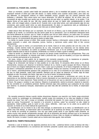 24
ACCEDER AL PODER DEL AHORA
Hace un momento, cuando usted habló del presente eterno y de la irrealidad del pasado y del futuro, me
sorprendí mirando al árbol que está allá afuera. Lo había mirado unas cuantas veces antes, pero esta vez
era diferente. La percepción externa no había cambiado mucho, excepto que los colores parecían más
brillantes y vibrantes. Pero ahora tenía una nueva dimensión. Es difícil de explicar. No sé cómo, pero era
consciente de algo invisible que sentía que era la esencia de ese árbol, su espíritu interior, si se quiere. Y de
alguna forma yo era parte de eso. Me doy cuenta ahora de que no había visto verdaderamente el árbol
antes, sólo una imagen plana y muerta de él. Cuando miro a ese árbol ahora, aún está presente algo de esa
conciencia, pero puedo sentir cómo se está desvaneciendo. Es decir, la experiencia está ya retirándose al
pasado. ¿Algo como esto puede ser alguna vez más que un atisbo fugitivo?
Usted estuvo libre del tiempo por un momento. Se movió en el Ahora y por lo tanto percibió el árbol sin la
pantalla de la mente. La conciencia del Ser formó parte de su percepción. Con la dimensión intemporal viene
una forma diferente de conocer, que no "mata" el espíritu que vive en cada criatura y en cada cosa. Un conocer
que no destruye la sacralidad y el misterio de la vida sino que contiene un amor profundo y una reverencia por
todo lo que es. Un conocimiento del que la mente no sabe nada.
La mente no puede conocer al árbol. Sólo puede conocer hechos o información sobre el árbol. Mi mente no
puede conocerlo a usted, sólo etiquetas, juicios, hechos y opiniones sobre usted. Sólo el Ser conoce
directamente.
Hay un lugar para la mente y el conocimiento de la mente. Está en el reino práctico del vivir día a día. Sin
embargo, cuando domina todos los aspectos de su vida, incluyendo sus relaciones con los demás seres
humanos y con la naturaleza, se vuelve un parásito monstruoso que, si no se controla, puede perfectamente
acabar matando toda la vida en el planeta y finalmente a sí mismo al matar a quien lo alberga.
Usted ha tenido un destello de cómo la ausencia de tiempo puede transformar sus percepciones. Pero una
experiencia no es suficiente, no importa cuán bella o profunda sea. Lo que se necesita y a lo que nos referimos
es a un cambio permanente en la conciencia.
Así pues, rompa el viejo patrón de la negación del momento presente y de la resistencia al presente.
Convierta en práctica retirar la atención del pasado y el futuro cuando no los necesite.
Salga de la dimensión del tiempo lo más posible en la vida diaria. Si encuentra difícil entrar en el Ahora
directamente, empiece por observar la tendencia habitual de su mente a q
uerer escapar del Ahora. Observará
que el futuro se imagina habitualmente como mejor o peor que el presente. Si el futuro imaginado es mejor, le
da placer o anticipación placentera. Si es peor, crea ansiedad. Ambos son ilusorios. A través de la observación
de sí mismo, automáticamente aparece más presencia en su vida. En el momento en que usted se da cuenta
de que no está presente, usted está presente. Siempre que es capaz de observar su mente, deja de estar
atrapado en ella. Ha entrado otro factor, algo que no es de la mente: la presencia testigo.
Esté presente como el observador de su mente, de sus pensamientos y emociones así como de sus
reacciones en las distintas situaciones. Esté al menos interesado en sus reacciones así como en la situación o
la persona que lo hace reaccionar. Fíjese también en la frecuencia con que su atención está en el pasado o en
el futuro. No juzgue o analice lo que observa. Observe el pensamiento, sienta la emoción, observe la reacción.
No los convierta en un problema personal. Sentirá entonces algo más poderoso que cualquiera de las cosas
que observa: la presencia tranquila, observadora que está más allá del contenido de la mente, el observador
silencioso.
Se necesita presencia intensa cuando ciertas situaciones disparan una reacción con fuerte carga emocional,
como cuando su autoimagen es amenazada, cuando surge una amenaza en su vida que dispara el miedo,
cuando las cosas "van mal" o surge un complejo emocional del pasado. En esos casos la tendencia es que
usted se vuelva "inconsciente". La reacción o la emoción lo domina, usted "se convierte" en ella. Usted la
representa. Usted justifica, quita la razón al otro, ataca, defiende... claro que no es usted, es su patrón de
reacción, la mente en su modo habitual de supervivencia.
La identificación con la mente le da a ella más energía, la observación se la retira. La identificación con la
mente crea más tiempo, la observación abre la dimensión de la ausencia de tiempo. La energía que se retira
de la mente se convierte en presencia. Una vez que usted pueda sentir lo que significa estar presente, se
vuelve mucho más sencillo simplemente escoger salir de la dimensión del tiempo siempre que no es necesario
para propósitos prácticos y trasladarse más profundamente al Ahora. Esto no impide su habilidad para usar su
mente. De hecho, la realza. Cuando usted use su mente será más aguda, más centrada.
DEJAR IR EL TIEMPO PSICOLÓGICO
Aprenda a usar el tiempo en los a
spectos prácticos de la vida - podemos llamar a esto el tiempo del reloj -
pero vuelva inmediatamente a la conciencia del momento presente cuando esos asuntos prácticos se hayan
 