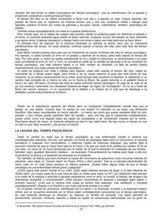 25
resuelto. De esa forma no habrá acumulación de "tiempo psicológico", que es identificación con el pasado y
proyección compulsiva y continua hacia el futuro.
El tiempo del reloj no se refiere únicamente a hacer una cita o a planear un viaje. Incluye aprender del
pasado de forma que no repitamos los mismos errores una y otra vez; establecer metas y trabajar para
lograrlas; predecir el futuro por medio de patrones y de leyes, físicas, matemáticas, etcétera, aprendidas del
pasado.
También actuar apropiadamente con base en nuestras predicciones.
Pero incluso aquí, en la esfera de nuestra vida práctica, donde no podemos pasar sin referirnos al pasado y
al futuro, el momento presente sigue siendo el factor esencial. Cualquier lección del pasado se hace relevante
y se aplica ahora. Cualquier planeación y trabajo hecho con miras a lograr una meta particular se hace ahora.
El principal foco de atención de la persona iluminada es siempre el Ahora, pero aún es consciente
periféricamente del tiempo. En otras palabras, continúa usando el tiempo del reloj, pero está libre del tiempo
psicológico.
Esté alerta cuando practica esto para que no transforme sin querer el tiempo del reloj en tiempo psicológico.
Por ejemplo, si usted cometió un error en el pasado y aprende de él ahora, usted está usando el tiempo del
reloj. Por otra parte, si usted se queda mentalmente en él y surgen la autocrítica, el remordimiento o la culpa
está convirtiendo el error en "mí" y "mío": lo convierte en parte de su sentido de identidad y se ha convertido en
tiempo psicológico, que está siempre ligado a un falso sentido de identidad. La falta de perdón implica
necesariamente una carga pesada de tiempo psicológico.
Si usted se propone una meta y trabaja para lograrla, usted está usando el tiempo del reloj. Usted es
consciente de a dónde quiere llegar, pero honra y da su mayor atención al paso que está dando en ese
momento. Si se enfoca excesivamente en la meta, quizá porque está buscando la felicidad, la realización o un
sentido más completo de sí mismo en ella, ya no honra el Ahora. Se queda reducido a un peldaño hacia el
futuro, sin valor intrínseco. El tiempo del reloj se vuelve entonces tiempo psicológico. El viaje de su vida no es
ya una aventura, solamente una necesidad obsesiva de llegar, de lograr, de "conseguirlo". Ya no ve o huele las
flores del camino tampoco, ni es consciente de la belleza y el milagro de la vida que se despliega a su
alrededor cuando está presente en el Ahora.
Puedo ver la importancia suprema del Ahora, pero no comprendo completamente cuando dice que el
tiempo es una ilusión. Cuando digo "el tiempo es una ilusión" mi intención no es hacer una afirmación
filosófica. Sólo estoy recordándole un hecho sencillo - un hecho tan obvio que puede resultarle difícil de com-
prender y que incluso puede parecerle falto de sentido - pero una vez que lo comprende completamente,
puede cortar como una espada todas las capas de complejidad y de "problemas" creadas por la mente.
Permítame decirle de nuevo: el momento presente es todo lo que usted tiene. No hay nunca un tiempo en que
su vida no sea "este momento". ¿No es eso un hecho?
LA LOCURA DEL TIEMPO PSICOLÓGICO
Usted no pondrá en duda que el tiempo psicológico es una enfermedad mental si observa sus
manifestaciones colectivas. Ocurren, por ejemplo, en forma de ideologías tales como el comunismo, el nacional
socialismo o cualquier otro nacionalismo, o sistemas rígidos de creencias religiosas, que operan bajo la
asunción implícita de que el mayor bien está en el futuro y de que por tanto el fin justifica los medios. El fin es
una idea, un punto en el futuro p
royectado por la mente, en el que la salvación en cualquiera de sus formas -
felicidad, logro, igualdad, liberación, etcétera - se alcanzará. Frecuentemente los medios para llegar a ello son
la esclavitud, la tortura y el asesinato de personas en el presente.
Por ejemplo, se estima que para promover la causa del comunismo se asesinaron unos cincuenta millones de
personas, para lograr un "mundo mejor" en Rusia, China y otros países
2
. Ese es un ejemplo estremecedor de
cómo creer en un cielo futuro produce un infierno presente. ¿Puede haber alguna duda de que el tiempo
psicológico es una enfermedad mental grave y peligrosa?
¿Cómo opera este patrón mental en su vida? ¿Está usted tratando siempre de llegar a un sitio diferente de
donde está? ¿La mayor parte de lo que hace es sólo un medio para lograr un fin? ¿La realización está siempre
a la vuelta de la esquina o reducida a placeres esporádicos como el sexo, la comida, la bebida, las drogas o las
diversiones excitantes o emocionantes? ¿Está siempre concentrado en alcanzar o perseguir algún placer o
emoción nuevos? ¿Cree que si compra más cosas se sentirá más realizado, más satisfecho o completo
psicológicamente? ¿Espera a un hombre o una mujer que le dé sentido a su vida?
En el estado normal de conciencia, identificado con la mente o no iluminado, el poder y el potencial creativo
infinito que se encuentra encerrado en el Ahora están completamente oscurecidos por el tiempo psicológico.
Su vida entonces disminuye su vibración, su frescura, su sentido de maravilla. Los viejos patrones de
pensamiento, emoción, conducta, reacción y deseo se repiten en actuaciones interminables, son un guión en
2
Z. Brzezinski, The Grand Failure (Charles Scribner's Sons, Nueva York 1989), pp 239-240.
 