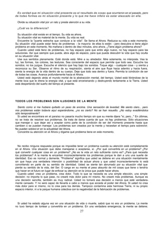 27
Es verdad que mi situación vital presente es el resultado de cosas que ocurrieron en el pasado, pero
de todas formas es mi situación presente y lo que me hace infeliz es estar atascado en ella.
Olvide su situación vital por un rato y preste atención a su vida.
¿Cuál es la diferencia?
Su situación vital existe en el tiempo. Su vida es ahora.
Su situación vital es material de la mente. Su vida es real.
Encuentre la "puerta estrecha que conduce a la vida". Se llama el Ahora. Reduzca su vida a este momento.
Su situación vital puede estar llena de problemas - la mayoría de ellas lo están - pero descubra si tiene algún
problema en este momento. No mañana o dentro de diez minutos, sino ahora. ¿Tiene algún problema ahora?
Cuando usted está lleno de problemas, no hay espacio para que entre algo nuevo, no hay espacio para las
soluciones. Así que siempre que pueda, abra algo de espacio, para que pueda descubrir la vida que hay oculta
en su situación vital.
Use sus sentidos plenamente. Esté donde está. Mire a su alrededor. Mire solamente, no interprete. Vea la
luz, las formas, los colores, las texturas. Sea consciente del espacio que permite que todo sea. Escuche los
sonidos; no los juzgue. Escuche el silencio que hay bajo los sonidos. Toque algo - cualquier cosa - y sienta y
reconozca su Ser. Observe el ritmo de su respiración, sienta el aire que fluye hacia adentro y hacia fuera,
sienta la energía de la vida dentro de su cuerpo. Deje que todo sea dentro y fuera. Permita la condición de ser
de todas las cosas. Avance profundamente hacia el Ahora.
Usted está dejando atrás el mundo mortal de la abstracción mental, del tiempo. Usted está librándose de la
mente loca que le drena la energía vital, y que está envenenando y destruyendo lentamente a la Tierra. Usted
está despertando del sueño del tiempo al presente.
TODOS LOS PROBLEMAS SON ILUSIONES DE LA MENTE
Siento como si me hubiera quitado un peso de encima. Una sensación de levedad. Me siento claro... pero
mis problemas están todavía aquí esperándome, ¿no es cierto? No se han resuelto. ¿No estoy evadiéndolos
sólo temporalmente?
Si usted se encontrara en el paraíso no pasaría mucho tiempo sin que su mente dijera "sí, pero..." En últimas,
no se trata de resolver sus problemas. Se trata de darse cuenta de que no hay problemas. Sólo situaciones
que manejar o que dejar así y aceptar como parte de la condición de ser del momento presente hasta que
cambien o se puedan manejar. Los problemas son creados por la mente y necesitan el tiempo para sobrevivir.
No pueden sobrevivir en la actualidad del Ahora.
Concentre su atención en el Ahora y dígame qué problema tiene en este momento.
No recibo ninguna respuesta porque es imposible tener un problema cuando su atención está completamente
en el Ahora. Una situación que debe manejarse o aceptarse, sí. ¿Por qué convertirla en un problema? ¿Por
qué convertir cualquier cosa en un problema? ¿No es la vida un reto suficiente como es? ¿Para qué necesita
los problemas? A la mente le encantan inconscientemente los problemas porque le dan a uno una suerte de
identidad. Eso es normal y demente. "Problema" significa que usted se detiene en una situación mentalmente
sin que haya una verdadera intención o posibilidad de actuar ahora y que usted inconscientemente lo está
convirtiendo en parte de su sentido de identidad. Usted se siente tan abrumado por su situación vital que
pierde su sentido de la vida, del Ser. O carga en su mente el peso absurdo de mil cosas que tiene o tendría
que hacer en el futuro en lugar de enfocar su atención en la única que puede hacer ahora.
Cuando usted crea un problema, crea dolor. Todo lo que se necesita es una simple elección, una simple
decisión: no importa lo que pase, no crearé más dolor para mí mismo. No crearé más problemas. Aunque es
una decisión sencilla, también es muy radical. Usted no tomará esa decisión a menos que esté verdadera-
mente cansado. Y no será capaz de llevarla a cabo a menos que acceda al poder del Ahora. Si usted no crea
más dolor para sí mismo, no lo crea para los demás. Tampoco contamina esta hermosa Tierra, ni su propio
espacio interior, ni a la psique humana colectiva con la negatividad de la fabricación de problemas.
Si usted ha estado alguna vez en una situación de vida o muerte, sabrá que no era un problema. La mente
no tuvo tiempo de tontear y convertirla en un problema. En una verdadera emergencia, la mente se detiene;
 