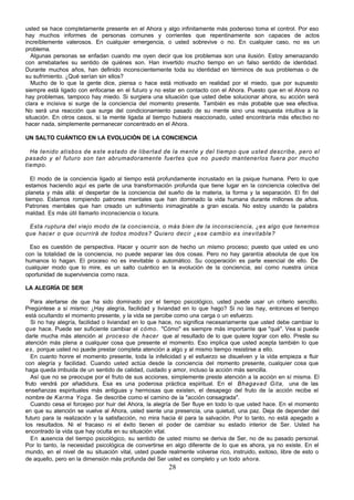 28
usted se hace completamente presente en el Ahora y algo infinitamente más poderoso toma el control. Por eso
hay muchos informes de personas comunes y corrientes que repentinamente son capaces de actos
increíblemente valerosos. En cualquier emergencia, o usted sobrevive o no. En cualquier caso, no es un
problema.
Algunas personas se enfadan cuando me oyen decir que los problemas son una ilusión. Estoy amenazando
con arrebatarles su sentido de quiénes son. Han invertido mucho tiempo en un falso sentido de identidad.
Durante muchos años, han definido inconscientemente toda su identidad en términos de sus problemas o de
su sufrimiento. ¿Qué serían sin ellos?
Mucho de lo que la gente dice, piensa o hace está motivado en realidad por el miedo, que por supuesto
siempre está ligado con enfocarse en el futuro y no estar en contacto con el Ahora. Puesto que en el Ahora no
hay problemas, tampoco hay miedo. Si surgiera una situación que usted debe solucionar ahora, su acción será
clara e incisiva si surge de la conciencia del momento presente. También es más p
robable que sea efectiva.
No será una reacción que surge del condicionamiento pasado de su mente sino una respuesta intuitiva a la
situación. En otros casos, si la mente ligada al tiempo hubiera reaccionado, usted encontraría más efectivo no
hacer nada, simplemente permanecer concentrado en el Ahora.
UN SALTO CUÁNTICO EN LA EVOLUCIÓN DE LA CONCIENCIA
He tenido atisbos de este estado de libertad de la mente y del tiempo que usted describe, pero el
pasado y el futuro son tan abrumadoramente fuertes que no puedo mantenerlos fuera por mucho
tiempo.
El modo de la conciencia ligado al tiempo está profundamente incrustado en la psique humana. Pero lo que
estamos haciendo aquí es parte de una transformación profunda que tiene lugar en la conciencia colectiva del
planeta y más allá: el despertar de la conciencia del sueño de la materia, la forma y la separación. El fin del
tiempo. Estamos rompiendo patrones mentales que han dominado la vida humana durante millones de años.
Patrones mentales que han creado un sufrimiento inimaginable a gran escala. No estoy usando la palabra
maldad. Es más útil llamarlo inconsciencia o locura.
Esta ruptura del viejo modo de la conciencia, o más bien de la inconsciencia, ¿es algo que tenemos
que hacer o que ocurrirá de todos modos? Quiero decir ¿ese cambio es inevitable?
Eso es cuestión de perspectiva. Hacer y ocurrir son de hecho un mismo proceso; puesto que usted es uno
con la totalidad de la conciencia, no puede separar las dos cosas. Pero no hay garantía absoluta de que los
humanos lo hagan. El proceso no es inevitable o automático. Su cooperación es parte esencial de ello. De
cualquier modo que lo mire, es un salto cuántico en la evolución de la conciencia, así como nuestra única
oportunidad de supervivencia como raza.
LA ALEGRÍA DE SER
Para alertarse de que ha sido dominado por el tiempo psicológico, usted puede usar un criterio sencillo.
Pregúntese a sí mismo: ¿Hay alegría, facilidad y liviandad en lo que hago? Si no las hay, entonces el tiempo
está ocultando el momento presente, y la vida se percibe como una carga o un esfuerzo.
Si no hay alegría, facilidad o liviandad en lo que hace, no significa necesariamente que usted debe cambiar lo
que hace. Puede ser suficiente cambiar el cómo. "Cómo" es siempre más importante que "qué". Vea si puede
darle mucha más atención al proceso de hacer que al resultado de lo que quiere lograr con ello. Preste su
atención más plena a cualquier cosa que presente el momento. Eso implica que usted acepta también lo que
es, porque usted no puede prestar completa atención a algo y al mismo tiempo resistirse a ello.
En cuanto honre el momento presente, toda la infelicidad y el esfuerzo se disuelven y la vida empieza a fluir
con alegría y facilidad. Cuando usted actúa desde la conciencia del m
omento presente, cualquier cosa que
haga queda imbuida de un sentido de calidad, cuidado y amor, incluso la acción más sencilla.
Así que no se preocupe por el fruto de sus acciones, simplemente preste atención a la acción en sí misma. El
fruto vendrá por añadidura. Esa es una poderosa práctica espiritual. En el Bhagavad Gita, una de las
enseñanzas espirituales más antiguas y hermosas que existen, el desapego del fruto de la acción recibe el
nombre de Karma Yoga. Se describe como el camino de la "acción consagrada".
Cuando cesa el forcejeo por huir del Ahora, la alegría de Ser fluye en todo lo que usted hace. En el momento
en que su atención se vuelve al Ahora, usted siente una presencia, una quietud, una paz. Deja de depender del
futuro para la realización y la satisfacción, no mira hacia él para la salvación. Por lo tanto, no está apegado a
los resultados. Ni el fracaso ni el éxito tienen el poder de cambiar su estado interior de Ser. Usted ha
encontrado la vida que hay oculta en su situación vital.
En ausencia del tiempo psicológico, su sentido de usted mismo se deriva de Ser, no de su pasado personal.
Por lo tanto, la necesidad psicológica de convertirse en algo diferente de lo que es ahora, ya no existe. En el
mundo, en el nivel de su situación vital, usted puede realmente volverse rico, instruido, exitoso, libre de esto o
de aquello, pero en la dimensión más profunda del Ser usted es completo y un todo ahora.
 