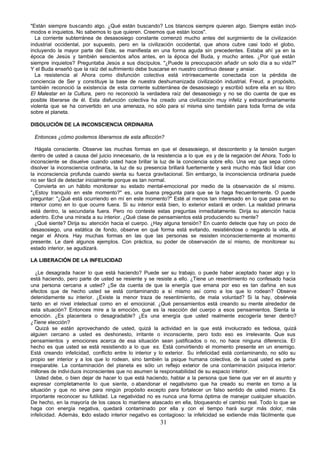 31
"Están siempre buscando algo. ¿Qué están buscando? Los blancos siempre quieren algo. Siempre están incó-
modos e inquietos. No sabemos lo que quieren. Creemos que están locos".
La corriente subterránea de desasosiego constante comenzó mucho antes del surgimiento de la civilización
industrial occidental, por supuesto, pero en la civilización occidental, que ahora cubre casi todo el globo,
incluyendo la mayor parte del Este, se manifiesta en una forma aguda sin precedentes. Estaba ahí ya en la
época de Jesús y también seiscientos años antes, en la época del Buda, y mucho antes. ¿Por qué están
siempre inquietos? Preguntaba Jesús a sus discípulos. "¿Puede la preocupación añadir un solo día a su vida?"
Y el Buda enseñó que la raíz del sufrimiento debe buscarse en nuestro continuo desear y ansiar.
La resistencia al Ahora como disfunción colectiva está intrínsecamente conectada con la pérdida de
conciencia de Ser y constituye la base de nuestra deshumanizada civilización industrial. Freud, a propósito,
también reconoció la existencia de esta corriente subterránea de desasosiego y escribió sobre ella en su libro
El Malestar en la Cultura, pero no reconoció la verdadera raíz del desasosiego y no se dio cuenta de que es
posible liberarse de él. Esta disfunción colectiva ha creado una civilización muy infeliz y extraordinariamente
violenta que se ha convertido en una amenaza, no sólo para sí misma sino también para toda forma de vida
sobre el planeta.
DISOLUCIÓN DE LA INCONSCIENCIA ORDINARIA
Entonces ¿cómo podemos liberarnos de esta aflicción?
Hágala consciente. Observe las muchas formas en que el desasosiego, el descontento y la tensión surgen
dentro de usted a causa del juicio innecesario, de la resistencia a lo que es y de la negación del Ahora. Todo lo
inconsciente se disuelve cuando usted hace brillar la luz de la conciencia sobre ello. Una vez que sepa cómo
disolver la inconsciencia ordinaria, la luz de su presencia brillará fuertemente y será mucho más fácil lidiar con
la inconsciencia profunda cuando sienta su fuerza gravitacional. Sin embargo, la inconsciencia ordinaria puede
no ser fácil de detectar inicialmente porque es tan normal.
Convierta en un hábito monitorear su estado mental-emocional por medio de la observación de sí mismo.
"¿Estoy tranquilo en este momento?" es, una buena pregunta para que se la haga frecuentemente. O puede
preguntar: "¿Qué está ocurriendo en mí en este momento?" Esté al menos tan interesado en lo que pasa en su
interior como en lo que ocurre fuera. Si su interior está bien, lo exterior estará e
n orden. La realidad primaria
está dentro, la secundaria fuera. Pero no conteste estas preguntas inmediatamente. Dirija su atención hacia
adentro. Eche una mirada a su interior. ¿Qué clase de pensamientos está produciendo su mente?
¿Qué siente? Dirija su atención hacia el cuerpo. ¿Hay alguna tensión? En cuanto detecte que hay un poco de
desasosiego, una estática de fondo, observe en qué forma está evitando, resistiéndose o negando la vida, al
negar el Ahora. Hay muchas formas en las que las personas se resisten inconscientemente al momento
presente. Le daré algunos ejemplos. Con práctica, su poder de observación de sí mismo, de monitorear su
estado interior, se agudizará.
LA LIBERACIÓN DE LA INFELICIDAD
¿Le desagrada hacer lo que está haciendo? Puede ser su trabajo, o puede haber aceptado hacer algo y lo
está haciendo, pero parte de usted se resiente y se resiste a ello. ¿Tiene un resentimiento no confesado hacia
una persona cercana a usted? ¿Se da cuenta de que la energía que emana por eso es tan dañina en sus
efectos que de hecho usted se está contaminando a sí mismo así como a los que lo rodean? Observe
detenidamente su interior. ¿Existe la menor traza de resentimiento, de mala voluntad? Si la hay, obsérvela
tanto en el nivel intelectual como en el emocional. ¿Qué pensamientos está creando su mente alrededor de
esta situación? Entonces mire a la emoción, que es la reacción del cuerpo a esos pensamientos. Sienta la
emoción. ¿Es placentera o desagradable? ¿Es una energía que usted realmente escogería tener dentro?
¿Tiene elección?
Quizá se están aprovechando de usted, quizá la actividad en la que está involucrado es tediosa, quizá
alguien cercano a usted es deshonesto, irritante o inconsciente, pero todo eso es irrelevante. Que sus
pensamientos y emociones acerca de esa situación sean justificados o no, no hace ninguna diferencia. El
hecho es que usted se está resistiendo a lo que es. Está convirtiendo el momento presente en un enemigo.
Está creando infelicidad, conflicto entre lo interior y lo exterior. Su infelicidad está contaminando, no sólo su
propio ser interior y a los que lo rodean, sino también la psique humana colectiva, de la cual usted es parte
inseparable. La contaminación del planeta es sólo un reflejo exterior de una contaminación psíquica interior:
millones de individuos inconscientes que no asumen la responsabilidad de su espacio interior.
Usted debe, o bien dejar de hacer lo que está haciendo, hablar a la persona que tiene que ver en el asunto y
expresar completamente lo que siente, o abandonar el negativismo que ha creado su mente en torno a la
situación y que no sirve para ningún propósito excepto para fortalecer un falso sentido de usted mismo. Es
importante reconocer su futilidad. La negatividad no es nunca una forma óptima de manejar cualquier situación.
De hecho, en la mayoría de los casos lo mantiene atascado en ella, bloqueando el cambio real. Todo lo que se
haga con energía negativa, quedará contaminado por ella y con el tiempo hará surgir más dolor, más
infelicidad. Además, todo estado interior negativo es contagioso: la infelicidad se extiende más fácilmente que
 