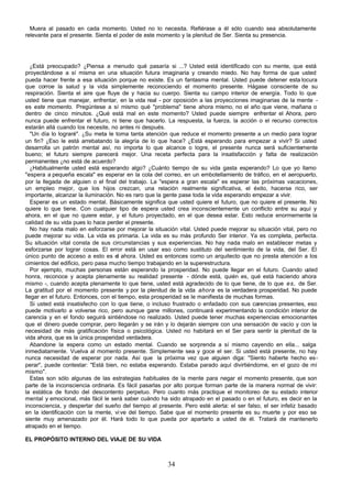 34
Muera al pasado en cada momento. Usted no lo necesita. Refiérase a él sólo cuando sea absolutamente
relevante para el presente. Sienta el poder de este momento y la plenitud de Ser. Sienta su presencia.
¿Está preocupado? ¿Piensa a menudo qué pasaría si ...? Usted está identificado con su mente, que está
proyectándose a sí misma en una situación futura imaginaria y creando miedo. No hay forma de que usted
pueda hacer frente a esa situación porque no existe. Es un fantasma mental. Usted puede detener esta locura
que corroe la salud y la vida simplemente reconociendo el momento presente. Hágase consciente de su
respiración. Sienta el aire que fluye de y hacia su cuerpo. Sienta su campo interior de energía. Todo lo que
usted tiene que manejar, enfrentar, en la vida real - por oposición a las proyecciones imaginarias de la mente -
es este momento. Pregúntese a sí mismo qué "problema" tiene ahora mismo, no el año que viene, mañana o
dentro de cinco minutos. ¿Qué está mal en este momento? Usted puede siempre enfrentar el Ahora, pero
nunca puede enfrentar el futuro, ni tiene que hacerlo. La respuesta, la fuerza, la acción o el recurso correctos
estarán allá cuando los necesite, no antes ni después.
"Un día lo lograré". ¿Su meta le toma tanta atención que reduce el momento presente a un medio para lograr
un fin? ¿Eso le está arrebatando la alegría de lo que hace? ¿Está esperando para empezar a vivir? Si usted
desarrolla un patrón mental así, no importa lo que alcance o logre, el presente nunca será suficientemente
bueno; el futuro siempre parecerá mejor. Una receta perfecta para la insatisfacción y falta de realización
permanentes ¿no está de acuerdo?
¿Habitualmente usted está esperando algo? ¿Cuánto tiempo de su vida gasta esperando? Lo que yo llamo
"espera a pequeña escala" es esperar en la cola del correo, en un embotellamiento de tráfico, en el aeropuerto,
por la llegada de alguien o el final del trabajo. La "espera a gran escala" es esperar las próximas vacaciones,
un empleo mejor, que los hijos crezcan, una relación realmente significativa, el éxito, hacerse rico, ser
importante, alcanzar la iluminación. No es raro que la gente pase toda la vida esperando empezar a vivir.
Esperar es un estado mental. Básicamente significa que usted quiere el futuro, que no quiere el presente. No
quiere lo que tiene. Con cualquier tipo de espera usted crea inconscientemente un conflicto entre su aquí y
ahora, en el que no quiere estar, y el futuro proyectado, en el que desea estar. Esto reduce enormemente la
calidad de su vida pues lo hace perder el presente.
No hay nada malo en esforzarse por mejorar la situación vital. Usted puede mejorar su situación vital, pero no
puede mejorar su vida. La vida es primaria. La vida es su más profundo Ser interior. Ya es completa, perfecta.
Su situación vital consta de sus circunstancias y sus experiencias. No hay nada malo en establecer metas y
esforzarse por lograr cosas. El error está en usar eso como sustituto del sentimiento de la vida, del Ser. El
único punto de acceso a esto es el ahora. Usted es entonces como un arquitecto que no presta atención a los
cimientos del edificio, pero pasa mucho tiempo trabajando en la superestructura.
Por ejemplo, muchas personas están esperando la prosperidad. No puede llegar en el futuro. Cuando u
sted
honra, reconoce y acepta plenamente su realidad presente - dónde está, quién es, qué está haciendo ahora
mismo -, cuando acepta plenamente lo que tiene, usted está agradecido de lo que tiene, de lo que es, de Ser.
La gratitud por el momento presente y por la plenitud de la vida ahora es la verdadera prosperidad. No puede
llegar en el futuro. Entonces, con el tiempo, esta prosperidad se le manifiesta de muchas formas.
Si usted está insatisfecho con lo que tiene, o incluso frustrado o enfadado con sus carencias presentes, eso
puede motivarlo a volverse rico, pero aunque gane millones, continuará experimentando la condición interior de
carencia y en el fondo seguirá sintiéndose no realizado. Usted puede tener muchas experiencias emocionantes
que el dinero puede comprar, pero llegarán y se irán y lo dejarán siempre con una sensación de vacío y con la
necesidad de más gratificación física o psicológica. Usted no habitará en el Ser para sentir la plenitud de la
vida ahora, que es la única prosperidad verdadera.
Abandone la espera como un estado mental. Cuando se sorprenda a sí mismo cayendo en ella... salga
inmediatamente. Vuelva al momento presente. Simplemente sea y goce el ser. Si usted está presente, no hay
nunca necesidad de esperar por nada. Así que la próxima vez que alguien diga: "Siento haberte hecho es-
perar", puede contestar: "Está bien, no estaba esperando. Estaba parado aquí divirtiéndome, en el gozo de mí
mismo".
Estas son sólo algunas de las estrategias habituales de la mente para negar el momento presente, que son
parte de la inconsciencia ordinaria. Es fácil pasarlas por alto porque forman parte de la manera normal de vivir:
la estática de fondo del descontento perpetuo. Pero cuanto más practique el monitoreo de su estado interior
mental y emocional, más fácil le será saber cuándo ha sido atrapado en el pasado o en el futuro, es decir en la
inconsciencia, y despertar del sueño del tiempo al presente. Pero esté alerta: el ser falso, el ser infeliz basado
en la identificación con la mente, vive del tiempo. Sabe que el momento presente es su muerte y por eso se
siente muy amenazado por él. Hará todo lo que pueda por apartarlo a usted de él. Tratará de mantenerlo
atrapado en el tiempo.
EL PROPÓSITO INTERNO DEL VIAJE DE SU VIDA
 