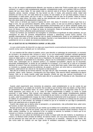 37
Hay un tipo de espera cualitativamente diferente, que requiere su alerta total. Podría suceder algo en cualquier
momento y si usted no está completamente despierto, completamente quieto, se lo perderá. Este es el tipo de
espera del que Jesús habla. En ese estado toda su atención está en el Ahora. No queda nada para soñar
despierto, pensar, recordar, anticipar. No hay tensión en ella, ni miedo, sólo presencia alerta. Usted está
presente con todo su Ser, con cada célula de su cuerpo. En ese estado, el "yo" que tiene pasado y futuro, la
personalidad, si usted quiere, casi que no está. Y sin embargo nada de valor se ha perdido. Usted es todavía
esencialmente usted mismo. De hecho, usted es más plenamente usted mismo de lo que nunca fue, o más
bien sólo ahora usted es verdaderamente usted mismo.
"Sean como un sirviente que espera el regreso del amo", dice Jesús. El sirviente no sabe a qué hora va a
llegar el amo. Así que permanece despierto, alerta, sereno, quieto, no sea que se pierda su llegada. En otra
parábola, Jesús habla de las cinco mujeres descuidadas (inconscientes) que no tienen suficiente aceite (con-
ciencia) para mantener sus lámparas encendidas (mantenerse presentes) y por ello se pierden la llegada del
novio (el Ahora) y no llegan a la fiesta de bodas (la iluminación). Estas se contraponen a las cinco mujeres
sensatas que sí tienen suficiente aceite (permanecen conscientes).
Incluso los hombres que escribieron los Evangelios no entendieron el significado de estas parábolas, así que
introdujeron en ellos las primeras interpretaciones erróneas y distorsiones cuando fueron escritos. Con
aquellas interpretaciones erróneas, el sentido real se perdió completamente. Estas no son parábolas sobre el
fin del mundo, sino sobre el fin del tiempo psicológico. Apuntan a una trascendencia de la mente egotista y a la
posibilidad de vivir en un estado de conciencia enteramente nuevo.
EN LA QUIETUD DE SU PRESENCIA SURGE LA BELLEZA
Lo que usted acaba de describir es algo que experimento ocasionalmente durante breves momentos
cuando estoy solo y rodeado por la naturaleza.
Sí. Los maestros del Zen utilizan la palabra satori para describir un relámpago de comprensión, un momento
de no-mente y de presencia total. Aunque el satori no es una transformación duradera, siéntase agradecido
cuando llegue, porque le da a probar la iluminación. De hecho usted puede haberlo experimentado muchas
veces sin saber qué es y sin darse cuenta de su importancia. Se necesita presencia para ser consciente de la
belleza, la majestad, la sacralidad de la naturaleza. ¿Alguna vez ha contemplado la infinitud del espacio en una
noche clara, sobrecogido por su absoluta quietud y su vastedad inconcebible? ¿Alguna vez ha escuchado,
escuchado verdaderamente, el sonido de una quebrada en el bosque? ¿O el canto de un mirlo en un tranquilo
atardecer de verano? Para ser consciente de tales cosas, la mente debe estar quieta. Usted tiene que dejar por
un momento su equipaje personal de problemas, de pasado y de futuro, así como todo su conocimiento; de lo
contrario, usted verá sin ver, oirá sin oir. Se requiere su total presencia.
Más allá de la belleza de las formas externas, hay algo más ahí: algo innombrable, algo inefable, una esencia
profunda, interior, santa. Siempre y dondequiera que haya belleza, esta esencia interior resplandece de alguna
manera. Sólo se le revela cuando usted está presente ¿Podría ser que esa esencia innombrable y su
presencia fueran una y la misma cosa? ¿Podría estar allá sin su presencia? Profundice en ello. Descúbralo por
su cuenta.
Cuando usted experimentó esos momentos de presencia, usted probablemente no se dio cuenta de que
estuvo brevemente en un estado de no-mente. Eso se debe a que la brecha entre ese estado y el flujo interno
de pensamiento fue demasiado breve. Su satori puede haber durado sólo unos segundos antes de que la
mente apareciera, pero estuvo ahí; si no, usted no habría experimentado la belleza. La mente no puede
reconocer ni crear belleza. Sólo durante unos segundos, mientras usted estaba completamente presente,
estuvo allá esa belleza o sacralidad. Debido a la brevedad de esa brecha y a la falta de vigilancia y atención de
su parte, usted fue probablemente incapaz de notar la diferencia fundamental entre la percepción, la conciencia
de belleza sin pensamiento y su interpretación como un pensamiento: la brecha en el tiempo fue tan corta que
pareció que era un solo proceso. Sin embargo la verdad es que en el momento en que llegó el pensamiento,
todo lo que usted tenía era un recuerdo de ello.
Cuanto más amplia sea la b
recha entre la percepción y el pensamiento, más profundidad tiene usted como
ser humano, es decir más consciente es.
Muchas personas son tan prisioneras de sus mentes que la belleza de la naturaleza no existe realmente para
ellas. Puede que digan "qué flor tan bonita", pero eso es solamente una etiqueta mental mecánica. Porque no
están quietos, presentes, no ven realmente la flor, no sienten su esencia, su santidad, lo mismo que no se
conocen a sí mismos, no sienten su propia esencia, su santidad.
Como vivimos en una cultura tan dominada por la mente, la mayor parte del arte moderno, la arquitectura, la
música y la literatura están privadas de belleza, de esencia interior, con muy pocas excepciones. La razón es
que las personas que crean este arte no pueden - ni siquiera por un momento - liberase de sus mentes. Así
que nunca están en contacto con ese lugar donde la verdadera creatividad y belleza surgen. La mente
 