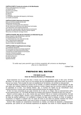 4
CAPÍTULO SIETE. Puertas de entrada a lo No Manifestado
Entrar profundamente en el cuerpo
La fuente del Chi
El dormir sin sueños
Otras puertas
El silencio
El espacio
La verdadera naturaleza del espacio y del tiempo
La muerte consciente
CAPÍTULO OCHO. Relaciones iluminadas
Entre en el Ahora desde donde esté
Relaciones de amor/odio
La adicción y la búsqueda de la plenitud
De las relaciones adictivas a las relaciones iluminadas
Las relaciones como práctica espiritual
Por qué las mujeres están más cerca de la iluminación
Disolver el cuerpo del dolor colectivo de las mujeres
Renuncie a la relación consigo mismo
CAPÍTULO NUEVE. Más allá de la felicidad y la infelicidad hay paz
El bien superior más allá del bien y del mal
El final del drama de su vida
La impermanencia y los ciclos de la vida
Usar y abandonarla negatividad
La naturaleza de la compasión
Hacia un orden de realidad diferente
CAPÍTULO DIEZ. El significado de la entrega
La aceptación del ahora
De la energía mental a la energía espiritual
La entrega en las relaciones personales
Transformar la enfermedad en iluminación
Cuando el desastre golpea
Transformar el sufrimiento en paz
El camino de la cruz
El poder de elegir
Agradecimientos
Tú estás aquí para permitir que el divino propósito del universo se despliegue.
¡Esa es tu importancia!
- Eckhart Tolle
P R E F A C I O D E L E D I T O R
P R E F A C I O D E L E D I T O R
POR MARC ALLEN
Autor de Visionary Business y A Visionary Life
Quizá solamente una vez cada diez años o incluso una vez cada generación surge un libro como El Poder
del Ahora. Es más que un libro; hay en él una energía vital que probablemente usted puede sentir en cuanto lo
toma en sus manos. Tiene el poder de crear una experiencia en los lectores y de cambiar su vida para bien.
El Poder del Ahora se publicó por primera vez en Canadá, y la editora canadiense, Connie Kellough, me dijo
que había oído múltiples historias de cambios positivos e incluso milagros que han ocurrido cuando la gente se
ha adentrado en el libro. "Los lectores llaman", dijo, "y muchos me hablan de las maravillosas curas,
transformaciones e inmenso gozo que están experimentando porque han seguido este libro".
El libro me hace consciente de que cada momento de mi vida es un milagro. Esto es absolutamente cierto,
me dé cuenta de ello o no. Y El Poder del Ahora me muestra cómo hacerme consciente de ello una y otra vez.
Desde la primera página de su o
bra, resulta claro que Eckhart Tolle es un maestro contemporáneo. No está
alineado con ninguna religión, doctrina o gurú particulares; su enseñanza proviene del corazón, de la esencia
de todas las demás tradiciones y no contradice a ninguna de ellas, sean la cristiana, la hindú, la budista, la
musulmana, la indígena o cualquier otra. Es capaz de hacer lo que todos los grandes maestros han hecho:
mostrarnos con un lenguaje simple y claro que el camino, la verdad y la luz están dentro de nosotros.
Eckhart T
olle empieza por presentarnos brevemente su historia, una historia de depresión y desesperación
tempranas, que culminó en una tremenda experiencia de despertar una noche no mucho después de haber
 